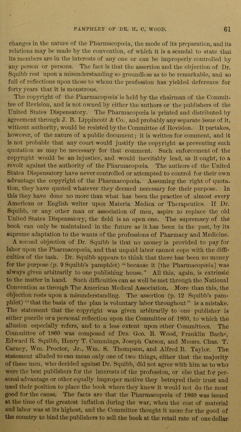 changes in the nature of the Pharmacopoeia, the mode of its preparation, and its relations may be made by the convention, of which it is a scandal to state that its members are in the interests of any one or can be improperly controlled by any person or persons. The fact is that the assertion and the objection of Dr. Squibb rest upon a misunderstanding so groundless as to be remarkable, and so full of reflections upon those to whom the profession has yielded deference for forty years that it is monstrous. The copyright of the Pharmacopoeia'is held by the chairman of the Commit- tee of Revision, and is not owned by either the authors or the publishers of the United States Dispensatory. The Pharmacopoeia is printed and distributed by agreement through J. B. Lippincott & Co., and probably any separate issue of it, without authority, would be resisted by the Committee of Revision. It partakes, however, of the nature of a public document; it is written for comment, and it is not probable that any court would justify the copyright as preventing such quotation as may be necessary for that comment. Such enforcement of the copyright would be an injustice, and would inevitably lead, as it ought, to a revolt against the authority of the Pharmacopoeia. The authors of the United States Dispensatory have never controlled or attempted to control for their own advantage the copyright of the Pharmacopoeia. Assuming the right of quota- tion, they have quoted whatever they deemed necessary for their purpose. In this they have done no more than what has been the practice of almost every American or English writer upon Materia Medica or Therapeutics. If Dr. Squibb, or any other man or association of men, aspire to replace the old United States Dispensatory, the field is an open one. The supremacy of the book can only be maintained in the future as it has been in the past, by its supreme adaptation to the wants of the professions of Pharmacy and Medicine. A second objection of Dr. Squibb is that no money is provided to pay for labor upon the Pharmacopoeia, and that unpaid labor cannot cope with the diffi- culties of the task. Dr. Squibb appears to think that there has been no money for the purpose (p. 9 Squibb’s pamphlet) “because it [the Pharmacopoeia] was always given arbitrarily to one publishing house.” All this, again, is extrinsic to the matter in hand. Such difficulties can as well be met through the National Convention as through The American Medical Association. More than this, the objection rests upon a misunderstanding. The assertion (p. 12 Squibb’s pam- phlet) “that the basis of the plan is voluntary labor throughout ” is a mistake. The statement that the copyright was given arbitrarily to one publisher is either puerile ora personal reflection upon the Committee of 1860, to which the allusion especialty refers, and to a less extent upon other Committees. The Committee of 1860 was composed of Drs. Geo. B. Wood, Franklin Baclie, Edward R. Squibb, Henry T. Cummings, Joseph Carson, and Messrs. Chas. T. Carney, Wm. Proctor, Jr., Wm. S. Thompson, and Alfred B. Taylor. The statement alluded to can mean only one of two things, either that the majority of these men, who decided against Dr. Squibb, did not agree with him as to who were the best publishers for the interests of the profession, or else that for per- sonal advantage or other equally improper motive they betrayed their trust and used their position to place the book where they knew it would not do the most good for the cause. The facts are that the Pharmacopoeia of 1860 was issued at the time of the greatest inflation during the war, when the cost of material and labor was at its highest, and the Committee thought it more for the good of the countiy to bind the publishers to sell the book at the retail rate of one dollar