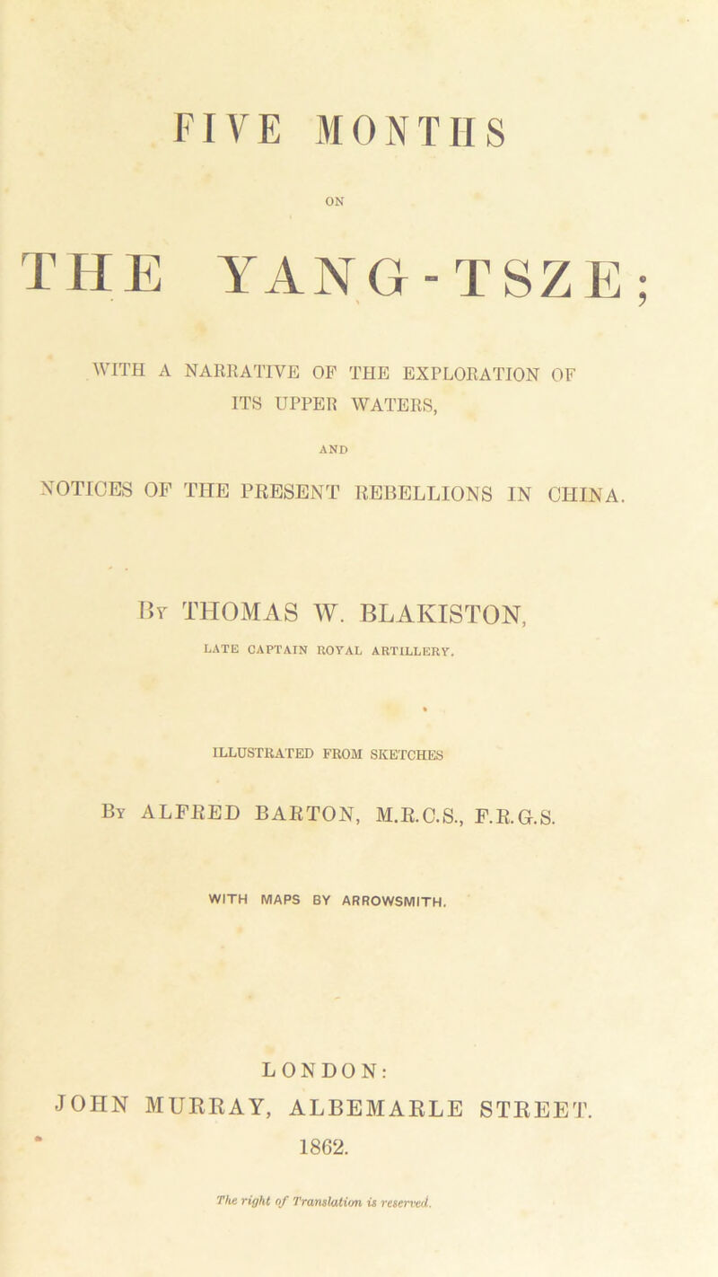 ON THE YANG-TSZE; WITH A NARRATIVE OF THE EXPLORATION OF ITS UPPER WATERS, AND NOTICES OF THE PRESENT REBELLIONS IN CHINA. By THOMAS W. BLAKISTON, LATE CAPTAIN ROYAL ARTILLERY. ILLUSTRATED FROM SKETCHES By ALFRED BARTON, M.R.C.S., F.R.G.S. WITH MAPS BY ARROWSMITH. LONDON: JOHN MURRAY, ALBEMARLE STREET. 1862. The right of Translation is reserved.