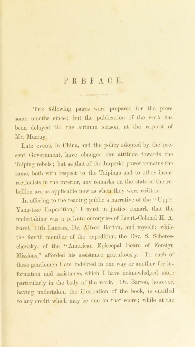 PRBFAC E. The following pages were prepared for the press some months since; but the publication of the work has been delayed till the autumn season, at the request of Mr. Murray. Late events in China, and the policy adopted by the pre- sent Government, have changed our attitude towards the Taiping rebels; but as that of the Imperial power remains the same, both with respect to the Taipings and to other insur- rectionists in the interior, any remarks on the state of the re- bellion are as applicable now as when they were written. In offering to the reading public a narrative of the “ Upper Yang-tsze Expedition,” I must in justice remark that the undertaking was a private enterprise of Lieut.-Colonel H. A. Sarel, 17tli Lancers, Dr. Alfred Barton, and myself; while the fourth member of the expedition, the Rev. S. Scheres- chewsky, of the “American Episcopal Board of Foreign Missions,” afforded his assistance gratuitously. To each of these gentlemen 1 am indebted in one way or another for in- formation and assistance, which I have acknowledged more particularly in the body of the work. Dr. Barton, however, having undertaken the illustration of the book, is entitled to any credit which may be due on that score; while at the