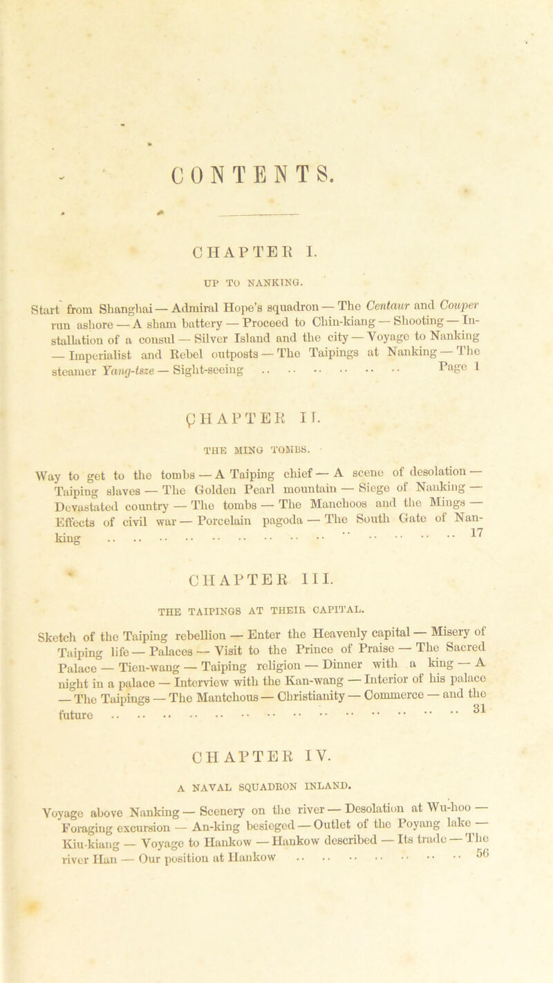 CONTENTS. * CHAPTER I. UP TO NANKING. Start from Shanghai — Admiral Hope’s squadron — The Centaur and Couper run ashore —A sham battery — Proceed to Chin-kiang — Shooting — In- stallation of a consul — Silver Island and the city — Voyage to Nanking — Imperialist and Rebel outposts — The Taipings at Nanking — The steamer Yang-tsze — Sight-seeing Page 1 g HAP TER IT. THE KING TOMBS. Way to get to the tombs—A Taiping chief—A scene of desolation Taiping slaves — The Golden Pearl mountain — Siege of Nanking — Devastated country — Tho tombs — The Manchoos and the Mings — Effects of civil war — Porcelain pagoda — The South Gate of Nan- di APTER HI. THE TAIPINGS AT THEIK CAPITAL. Sketch of the Taiping rebellion — Enter the Heavenly capital Misery ol Taiping life — Palaces — Visit to the Prince of Praise — The Sacred Palace — Tien-wang — Taiping religion — Dinner with a king — A night in a palace — Interview with the Kan-wang — Interior of his palace _The Taipings — The Mantckous — Christianity — Commerce — and the future ^ CHAPTER IV. A NAVAL SQUADRON INLAND. Voyago above Nanking — Scenery on the river — Desolation at Wu-hoo Foraging excursion — An-king besieged — Outlet of the 1 oyang Hie Kiu-kiang — Voyage to Hankow — Hankow described — Its trade —The river Han — Our position at Hankow