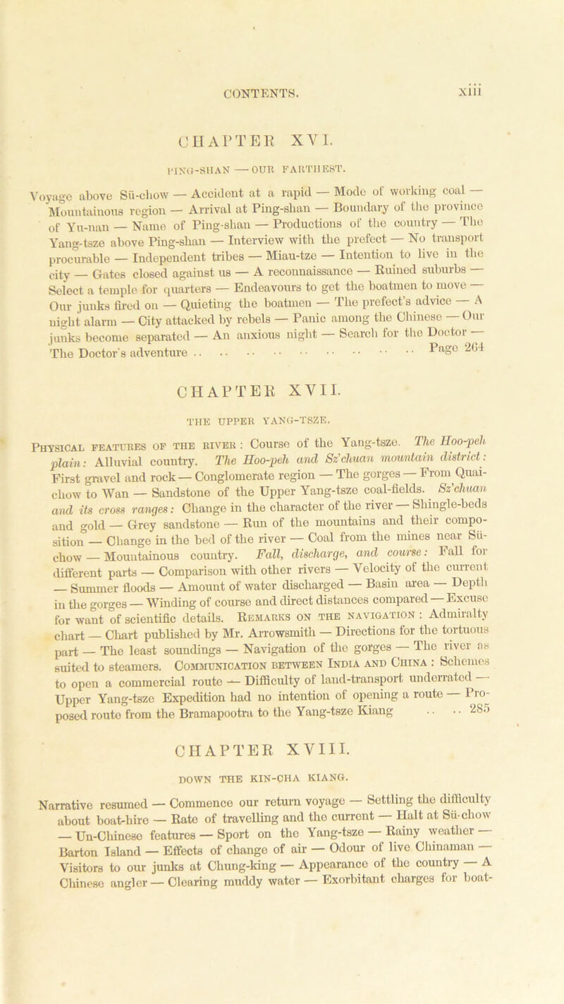 CHAPTER XVI. PING-SHAN—OUR FARTHEST. Voyage above Su-chow — Accident at a rapid — Mode of working coal — Mountainous region — Arrival at Ping-slian — Boundary of the province of Yu-nan — Name of Ping-shan — Productions of the country — The Yang-tsze above Ping-shan — Interview with the prefect — No transport procurable — Independent tribes — Miau-tze — Intention to live in the city — Gates closed against us — A reconnaissance — Ruined suburbs — Select a temple for quarters — Endeavours to get the boatmen to move — Our junks fired on — Quieting the boatmen — The prefect’s advice — A night alarm — City attacked by rebels — Panic among the Chinese — Our junks become separated — An anxious night — Search for the Doctor — The Doctor's adventure Page 204 CHAPTER XVII. the upper yang-tsze. Physical features of the river : Course of the Yang-tsze. The Hoo-peh plain: Alluvial country. The Hoo-peh and Sz’chuan mountain district: First gravel and rock — Conglomerate region — The gorges From Quai- chow to Wan — Sandstone of the Upper Yang-tsze coal-fields. Sz’chuan and its cross ranges: Change in the character of the river Shingle-beds and gold — Grey sandstono — Run of the mountains and their compo- sition — Change in the bed of the river — Coal from tho mines near Sii- chow — Mountainous country. Fall, discharge, and course: Fall for different parts — Comparison with other rivers — Velocity of the current — Summer floods — Amount of water discharged — Basin area — Depth in the gorges — Winding of course and direct distances compared — Excuse for want of scientific details. Remarks on the navigation : Admiralty chart — Chart published by Mr. Arrowsmith — Directions for the tortuous part — The least soundings — Navigation of the gorges The river as suited to steamers. Communication between India and China : Schemes to open a commercial route —- Difficulty of land-transport underrated Upper Yang-tsze Expedition had no intention of opening a route Pro- posed route from the Bramapootra to the Yang-tsze Kiang .. ■ • 28.r> CHAPTER XVIII. DOWN the kin-cha kiang. Narrative resumed — Commence our return voyage — Settling tho difficulty about boat-biro — Rate of travelling and tho current — Halt at Su chow — Un-Chinese features — Sport on the Yang-tsze Rainy weather Barton Island — Effects of chango of air — Odour of live Chinaman Visitors to our junks at Chung-king — Appearance of the country — A Chinese angler — Clearing muddy wator — Exorbitant charges for boat-