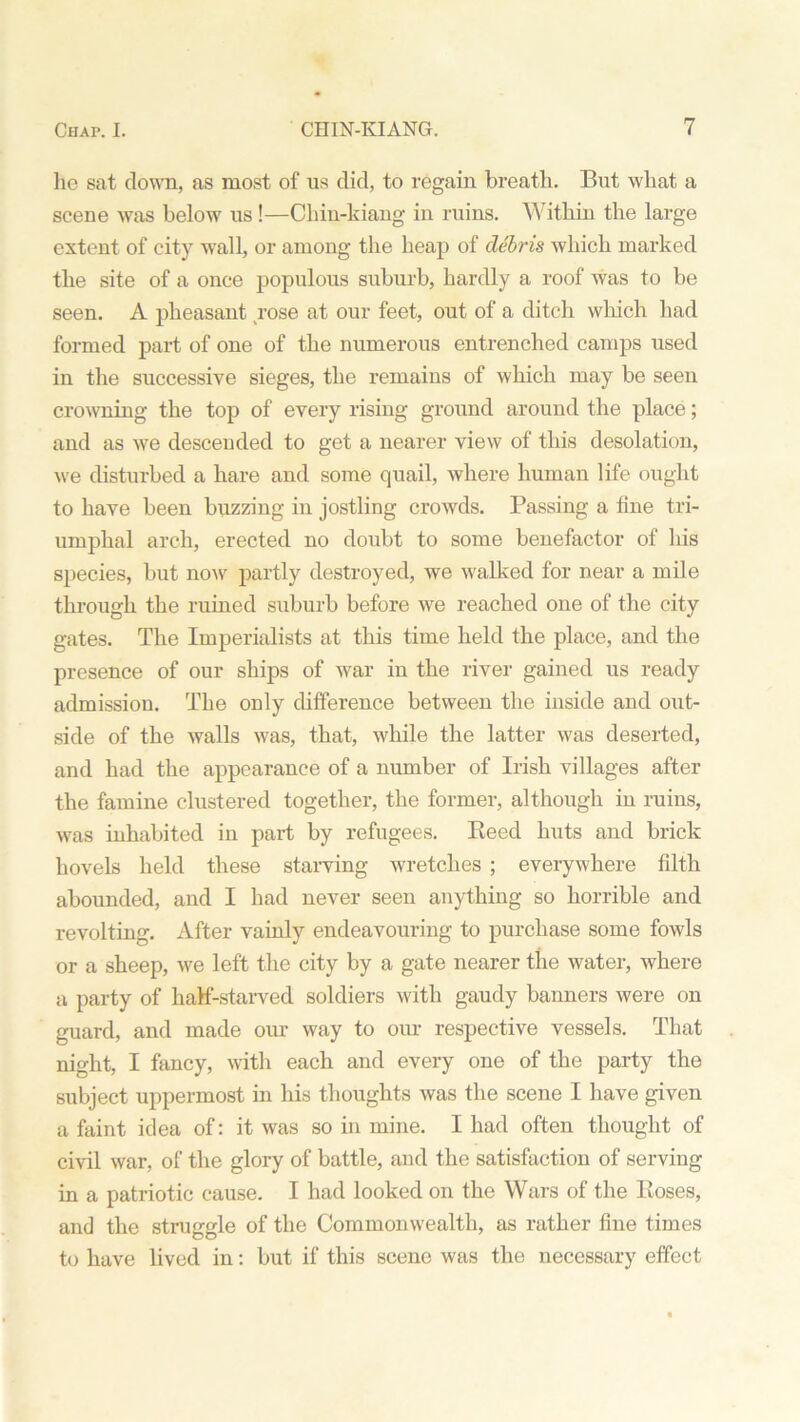 lie sat down, as most of us did, to regain breatli. But what a scene was below us !—Chiu-kiang in ruins. Within the large extent of city wall, or among the heap of debris which marked the site of a once populous suburb, hardly a roof was to be seen. A pheasant rose at our feet, out of a ditch which had formed part of one of the numerous entrenched camps used in the successive sieges, the remains of which may be seen crowning the top of every rising ground around the place; and as we descended to get a nearer view of this desolation, we disturbed a hare and some quail, where human life ought to have been buzzing in jostling crowds. Passing a fine tri- umphal arch, erected no doubt to some benefactor of Ins species, but now partly destroyed, we walked for near a mile through the ruined suburb before we reached one of the city gates. The Imperialists at this time held the place, and the presence of our ships of war in the river gained us ready admission. The only difference between the inside and out- side of the walls was, that, while the latter was deserted, and had the appearance of a number of Irish villages after the famine clustered together, the former, although in ruins, was inhabited in part by refugees. Reed huts and brick hovels held these starving wretches ; everywhere filth abounded, and I had never seen anything so horrible and revolting. After vainly endeavouring to purchase some fowds or a sheep, we left the city by a gate nearer the water, where a party of half-starved soldiers with gaudy banners were on guard, and made our way to our respective vessels. That night, I fancy, with each and every one of the party the subject uppermost in his thoughts was the scene I have given a faint idea of: it was so in mine. I had often thought of civil war, of the glory of battle, and the satisfaction of serving in a patriotic cause. I had looked on the Wars of the Roses, and the straggle of the Commonwealth, as rather fine times to have lived in: but if this scene was the necessary effect