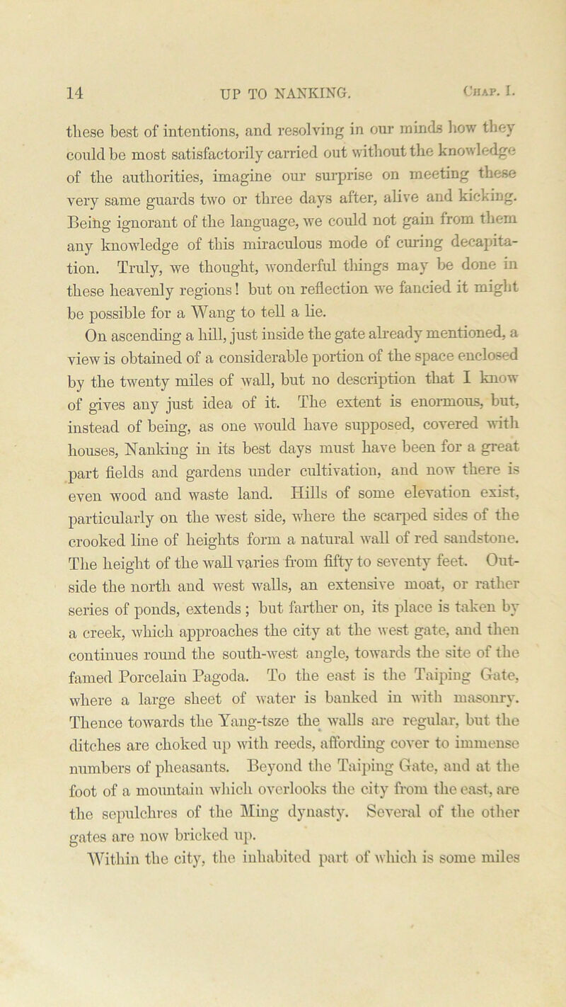 these best of intentions, and resolving in our minds bow they could be most satisfactorily carried out without the knowledge of the authorities, imagine our surprise on meeting these very same guards two or three days after, alive and kicking. Being ignorant of the language, we could not gain from them any knowledge of this miraculous mode of curing decapita- tion. Truly, we thought, wonderful things may be done in these heavenly regions! but on reflection we fancied it might be possible for a Wang to tell a lie. On ascending a hill, just inside the gate already mentioned, a view is obtained of a considerable portion of the space enclosed by the twenty miles of wall, but no description that I know of gives any just idea of it. The extent is enormous, but, instead of being, as one would have supposed, covered with houses, Nanking in its best days must have been for a great part fields and gardens under cultivation, and now there is even wood and waste land. Hills of some elevation exist, particularly on the west side, where the scarped sides of the crooked line of heights form a natural wall of red sandstone. The height of the wall varies from fifty to seventy feet. Out- side the north and west walls, an extensive moat, or rather series of ponds, extends ; but farther on, its place is taken by a creek, which approaches the city at the west gate, and then continues round the south-west angle, towards the site of the famed Porcelain Pagoda. To the east is the Taiping Gate, where a large sheet of water is banked in with masonry. Thence towards the Yang-tsze the walls are regular, but the ditches are choked up with reeds, affording cover to immense numbers of pheasants. Beyond the Taiping Gate, and at the foot of a mountain which overlooks the city from the east, are the sepulchres of the Ming dynasty. Several of the other gates are now bricked up. Within the city, the inhabited part of which is some miles