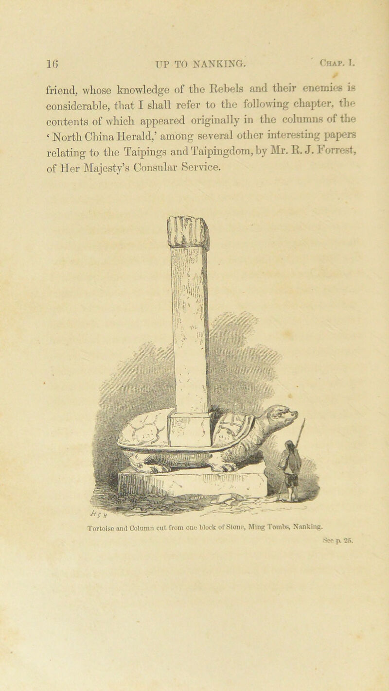 s friend, whose knowledge of the Rebels and their enemies is considerable, that I shall refer to the following chapter, tin- contents of which appeared originally in the columns of the ‘ North China Herald,’ among several other interesting papers relating to the Taipings and Taipingdom, by Mr. R. J. Forrest, of Her Majesty’s Consular Service. Tortoise and Column cut from one block of Stone, Ming Tombs, Nanking. See 25.