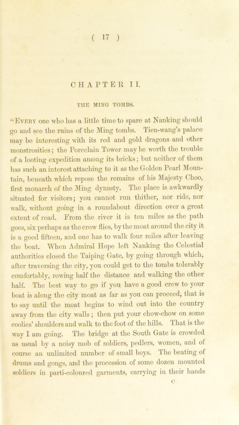 CHAPTER II. THE MING TOMBS. “Every one who has a little time to spare at Nanking should go and see the ruins of the Ming tombs. Tien-wang’s palace may be interesting with its red and gold dragons and other monstrosities; the Porcelain Tower may be worth the trouble of a looting expedition among its bricks; hut neither of them has such an interest attaching to it as the Golden Pearl Moun- tain, beneath which repose the remains of his Majesty Choo, first monarch of the Ming dynasty. The place is awkwardly situated for visitors; you cannot run thither, nor ride, nor walk, without going in a roundabout direction over a great extent of road. From the river it is ten miles as the path goes, six perhaps as the crow flies, by the moat around the city it is a good fifteen, and one has to walk four miles after leaving the boat. When Admiral Hope left Nanking the Celestial authorities closed the Taiping Gate, by going through which, after traversing the city, you could get to the tombs tolerably comfortably, rowing half the distance and walking the other half. The best way to go if you have a good crew to your boat is along the city moat as far as you can proceed, that is to say until the moat begins to wind out into the country away from the city w7alls ; then put your chow-chow on some coolies’ shoulders and wralk to the foot of the hills. T hat is the way I am going. The bridge at the South Gate is crowded as usual by a noisy mob of soldiers, pedlers, women, and of course an unlimited number of small boys. The beating of drums and gongs, and the procession of some dozen mounted soldiers in parti-coloured garments, carrying in their hands o