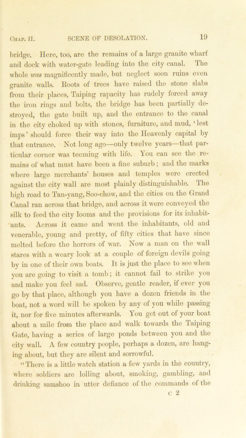 bridge. Here, too, are the remains of a large granite wharf and dock with water-gate leading into the city canal. The whole was magnificently made, but neglect soon ruins even oranite walls. Roots of trees have raised the stone slabs from their places, Taiping rapacity has rudely forced away the iron rings and bolts, the bridge has been partially de- stroyed, the gate built up, and the entrance to the canal in the city choked up with stones, furniture, and mud, ‘ lest imps ’ should force them way into the Heavenly capital by that entrance. Not long ago—only twelve years—that par- ticular corner was teeming with life. You can see the re- mains of what must have been a fine suburb ; and the marks where large merchants’ houses and temples were erected against the city wall are most plainly distinguishable. The high road to Tan-yang, Soo-chow, and the cities on the Grand Canal ran across that bridge, and across it were conveyed the silk to feed the city looms and the provisions for its inhabit- ants. Across it came and went the inhabitants, old and venerable, young and pretty, of fifty cities that have since melted before the horrors of war. Now a man on the wall stares with a weary look at a couple of foreign devils going by in one of their own boats. It is just the place to see when you are going to visit a tomb; it cannot fail to strike you and make you feel sad. Observe, gentle reader, if ever you go by that place, although you have a dozen friends in the boat, not a word will be spoken by any of you while passing it, nor for five minutes afterwards. You get out of your boat about a mile from the place and walk towards the Taiping Gate, having a series of large ponds between you and the city wall. A few country people, perhaps a dozen, are hang- ing about, but they are silent and sorrowful. “ There is a little watch station a few yards in the country, where soldiers are lolling about, smoking, gambling, and drinking samshoo in utter defiance of the commands of the c; 2