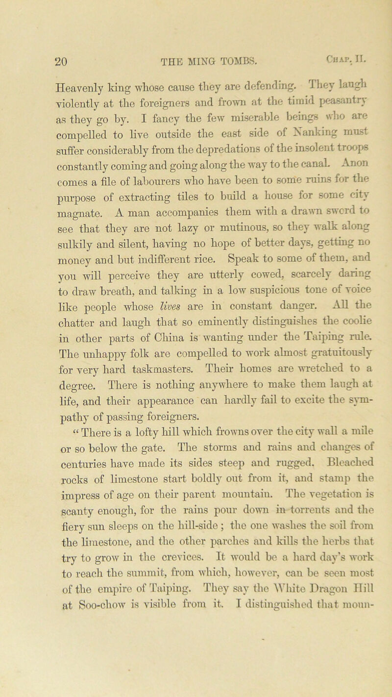 Heavenly king whose cause they are defending. 1 hey laugh violently at the foreigners and frown at the timid peasantry as they go by. I fancy the few miserable beings who are compelled to live outside the east side of Nanking must suffer considerably from the depredations of the insolent troops constantly coming and going along the way to tbe canaL Anon comes a file of labourers who have been to some ruins for the purpose of extracting tiles to build a house for some city magnate. A man accompanies them with a drawn sword to see that they are not lazy or mutinous, so they walk along sulkily and silent, having no hope of better days, getting no money and but indifferent rice. Speak to some of them, and you will perceive they are utterly cowed, scarcely daring to draw breath, and talking in a low suspicious tone of voice like people whose lives are in constant danger. All the chatter and laugh that so eminently distinguishes the coolie in other parts of China is wanting under the Taiping rule. The unhappy folk are compelled to work almost gratuitously for very hard taskmasters. Their homes are wretched to a degree. There is nothing anywhere to make them laugh at life, and their appearance can hardly fail to excite the sym- pathy of passing foreigners. “ There is a lofty hill which frowns over the city wall a mile or so below the gate. The storms and rains and changes of centuries have made its sides steep and rugged. Bleached rocks of limestone start boldly out from it, and stamp the impress of age on their parent mountain. The vegetation is scanty enough, for the rains pour down in torrents and the fiery sun sleeps on the hill-side ; the one washes the soil from the limestone, and the other parches and kills the herbs that try to grow in the crevices. It would be a hard day’s work to reach the summit, from which, however, can be seen most of the empire of Taiping. They say tbe White Dragon Ill'll at Soo-chow is visible from it. I distinguished that moun-