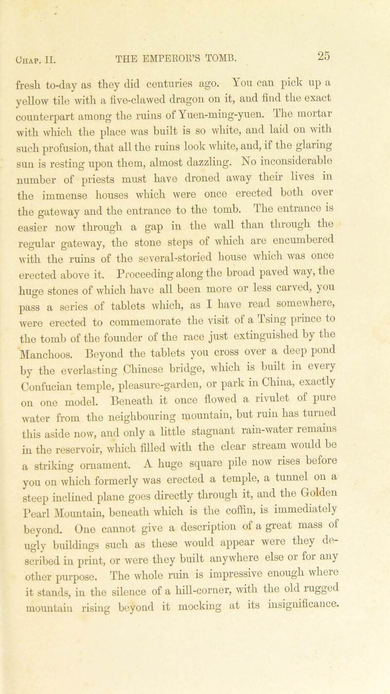 fresli to-day as they did centuries ago. You can pick up a yellow tile with a five-clawed dragon on it, and find the exact counterpart among the ruins of Yuen-ming-yuen. The mortar with which the place was built is so white, and laid on with such profusion, that all the ruins look white, and, if the glaring sun is resting upon them, almost dazzling. No inconsiderable number of priests must have droned away then’ lives in the immense houses which were once erected both over the gateway and the entrance to the tomb. The entrance is easier now through a gap in the wall than through the regular gateway, the stone steps of which are encumbeied with the ruins of the several-storied house which was once erected above it. Proceeding along the broad paved way, the huge stoues of which have all been more or less carved, you pass a series of tablets which, as I have read somewhere, were erected to commemorate the visit of a Ising prince to the tomb of the founder of the race just extinguished by the Manchoos. Beyond the tablets you cross over a deep pond by the everlasting Chinese bridge, which is built in every Confucian temple, pleasure-garden, or park in China, exactly on one model. Beneath it once flowed a rivulet of pure water from the neighbouring mountain, but ruin has turned this aside now, and only a little stagnant rain-water remains in the reservoir, which filled with the clear stream would be a striking ornament. A huge square pile now rises befoie you on which formerly was erected a temple, a tunnel on a steep inclined plane goes directly through it, and the Golden Pearl Mountain, beneath which is the coffin, is immediately beyond. One cannot give a description ol a great mass ol ugly buildings such as these would appear were they de- scribed in print, or were they built anywhere else or for any other purpose. The whole ruin is impressive enough where it stands, in the silence of a hill-corner, with the old lugged mountain rising beyond it mocking at its insignificance.