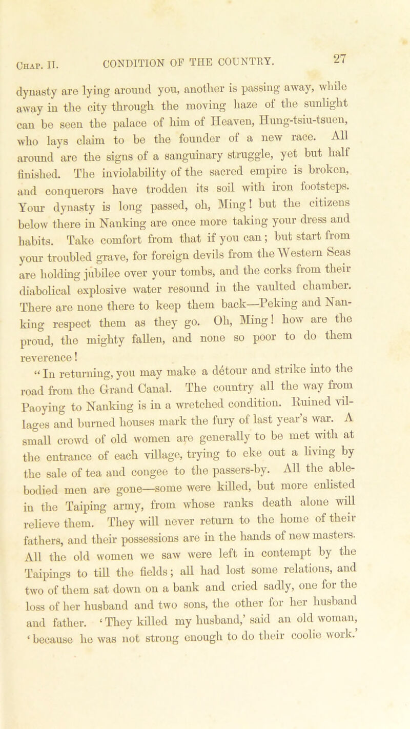 CONDITION OF THE COUNTRY. dynasty are lying around you, another is passing away, while away in the city through the moving haze of the sunlight can be seen the palace of him of Heaven, Hung-tsiu-tsuen, who lays claim to be the founder of a new race. All around are the signs of a sanguinary struggle, yet but half finished. The inviolability of the sacred empire is broken, and conquerors have trodden its soil with iron footsteps. Your dynasty is long passed, oh, Ming! but the citizens below there in Nanking are once more taking your dress and habits. Take comfort from that if you can; but start from your troubled grave, for foreign devils from the AN estern Seas are holding jubilee over your tombs, and the corks from their diabolical explosive water resound in the vaulted chamber. There are none there to keep them back Peking and Nan- king respect them as they go. Oh, Ming! how are the proud, the mighty fallen, and none so poor to do them reverence! “ In returning, you may make a detour and strike into the road from the Grand Canal. The country all the way from Paoying to Nanking is in a wretched condition. Ruined vil- lages and burned houses mark the fury of last year’s war. A small crowd of old women are generally to be met with at the entrance of each village, trying to eke out a living by the sale of tea and congee to the passers-by. All the able- bodied men are gone—some were killed, but more enlisted in the Taiping army, from whose ranks death alone will relieve them. They will never return to the home of their fathers, and their possessions are in the hands of new masters. All the old women we saw were left in contempt by the Taipings to till the fields; all had lost some relations, and two of them sat down on a bank and cried sadly, one for the loss of her husband and two sons, the other for her husband and father. * They killed my husband,’ said an old woman, ‘because he was not strong enough to do their coolie woik.