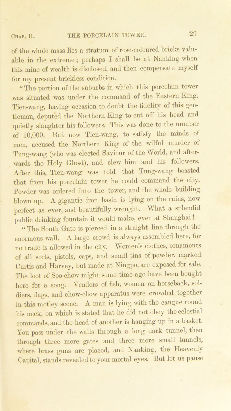 of the whole mass lies a stratum of rose-coloured bricks valu- able in the extreme ; perhaps I shall be at Nanking when this mine of wealth is disclosed, and then compensate myself for my present brickless condition. “ The portion of the suburbs in which tliis porcelain tower was situated was under the command of the Eastern King. Tien-wang, having occasion to doubt the fidelity of this gen- tleman, deputed the Northern King to cut off his head and quietly slaughter his followers. This was done to the number of 10,000. But now Tien-wang, to satisfy the minds of men, accused the Northern King of the wilful murder of Tung-wang (who was elected Saviour of the AY orld, and aftci- wards the Holy Ghost), and slew him and his followers. After this, Tien-wang was told that Tung-wang boasted that from his porcelain tower he could command the city. Powder was ordered into the tower, and the whole building blown up. A gigantic iron basin is lying on the ruins, now perfect as ever, and beautifully wrought. What a splendid public drinking fountain it wrould make, even at Shanghai! “ The South Gate is pierced in a straight line through the enormous wall. A large crowd is always assembled here, foi no trade is allowed in the city. YV omen s clothes, ornaments of all sorts, pistols, caps, and small tins of powder, marked Curtis and Harvey, but made at Ningpo, are exposed for sale. The loot of Soo-chow might some time ago have been bought here for a song. Vendors of fish, women on horseback, sol- diers, flags, and chow-chow apparatus were crowded together in this motley scene. A man is lying with the cangue round his neck, on which is stated that he did not obey the celestial commands, and the head of another is hanging up in a basket. You pass under the walls through a long dark tunnel, then through three more gates and three more small tunnels, where brass guns are placed, and Nanking, the Heavenly Capital, stands revealed to your mortal eyes. But let us pause