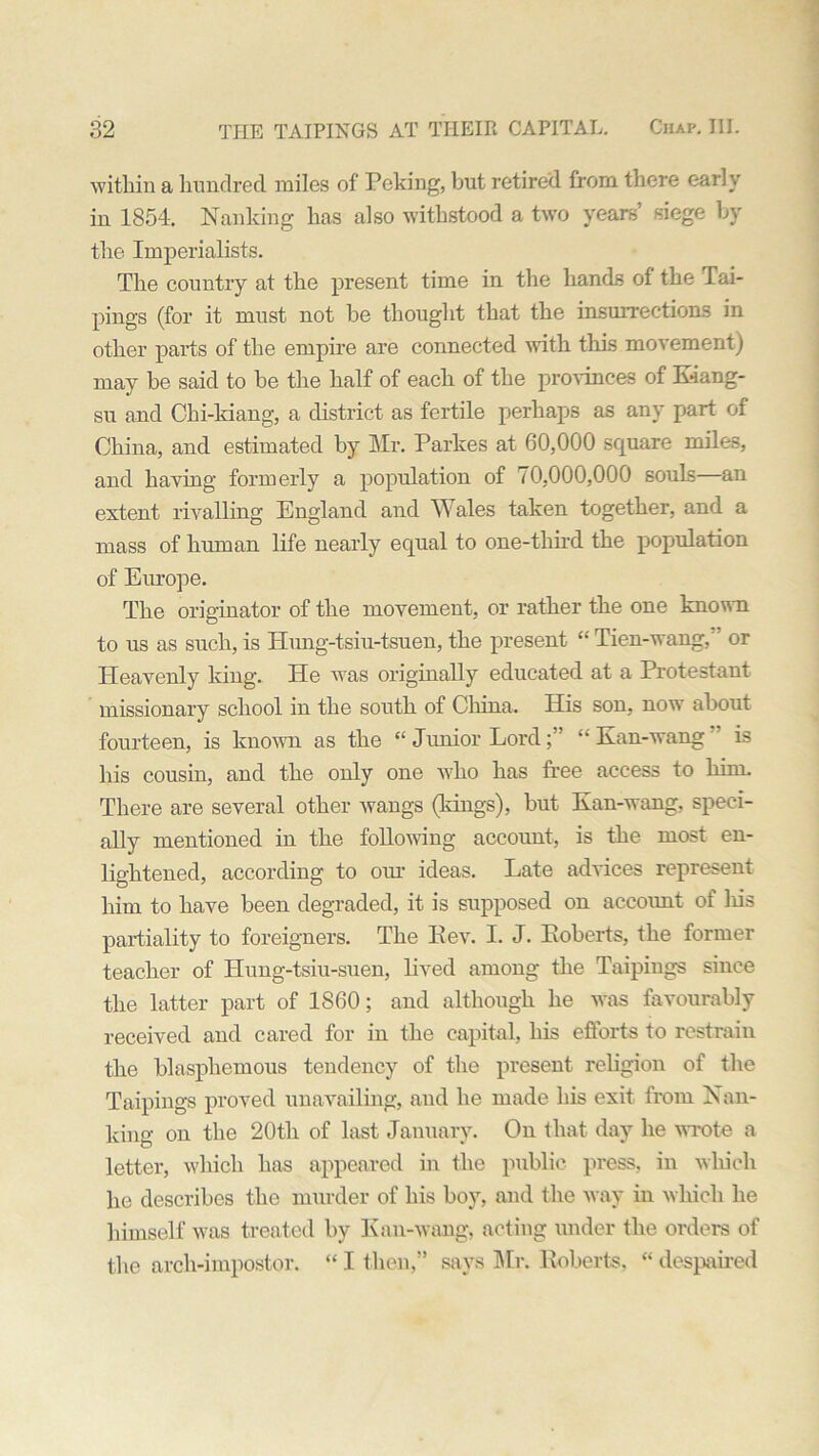 within a hundred miles of Peking, but retired from there early in 1854. Nanking has also withstood a two years’ siege by the Imperialists. The country at the present time in the hands of the Tai- pings (for it must not be thought that the insurrections in other parts of the empire are connected with this movement) may be said to be the half of each of the provinces of Kiang- su and Chi-kiang, a district as fertile perhaps as any part of China, and estimated by Mr. Parkes at 60,000 square miles, and having formerly a population of 70,000,000 souLs—an extent rivalling England and W ales taken together, and a mass of human life nearly equal to one-third the population of Europe. The originator of the movement, or rather the one known to us as such, is Hung-tsiu-tsuen, the present “Tien-wang, or Heavenly king. He was originally educated at a Protestant missionary school in the south of China. His son, now about fourteen, is known as the “ Junior Lord“ Kan-wang  is his cousin, and the only one who has free access to him. There are several other wangs (kings), but Kan-wang, speci- ally mentioned in the following account, is the most en- lightened, according to our ideas. Late advices represent him to have been degraded, it is supposed on account of liis partiality to foreigners. The Kev. I. J. Koberts, the former teacher of Hung-tsiu-suen, lived among the Taipings since the latter part of 1S60; and although he was favourably received and cared for in the capital, his efforts to restrain the blasphemous tendency of the present religion of the Taipings proved unavailing, and he made his exit from Nan- king on the 20th of last January. On that day he wrote a letter, which has appeared in the public press, in which he describes the murder of his boy, and the way in which he himself was treated by Kan-wang, acting under the orders of the arch-impostor. “ I then,” says Mr. Roberts, “ despaired