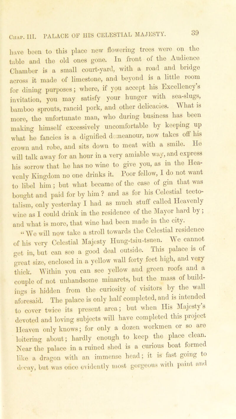 Chap. III. PALACE OF HIS CELESTIAL MAJESTY. have been to this place new flowering trees were on the table and the old ones gone. In front ol the Audience Chamber is a small court-yard, with a road and biidge across it made of limestone, and beyond is a little room for dining purposes ; where, if you accept his Excellency s invitation, you may satisfy your hunger with sea-slugs, bamboo sprouts, rancid pork, and other delicacies. W hat is more, the unfortunate man, who during business has been making himself excessively uncomfortable by keeping up what he fancies is a dignified demeanour, now takes off his crown and robe, and sits down to meat with a smile. He will talk away for an hour in a very amiable way, and express his sorrow that he has no wine to give you, as m the Hea- venly Kingdom no one drinks it. Poor fellow, I do not want to libel him; but what became of the case of gm that was bought and paid for by him ? and as for his Celestial teeto- talism, only yesterday I had as much stuff called Heavenly wine as I could drink in the residence of the Mayor hard by ; and what is more, that wine had been made m the city. “ We will now take a stroll towards the Celestial residence of his very Celestial Majesty Hung-tsiu-tsuen. We cannot o-et in, but can see a good deal outside. Tins palace is of great size, enclosed in a yellow wall forty feet high, and very thick. Within you can see yellow and green roofs and a couple of not unhandsome minarets, but the mass of build- ings is hidden from the curiosity of visitors by the wall aforesaid. The palace is only half completed, and is intended to cover twice its present area; but when His Majesty s devoted and loving subjects will have completed this project Heaven only knows; for only a dozen workmen or so are loitering about; hardly enough to keep the place clean. Near the palace in a ruined shed is a curious boat formed like a dragon with an immense head; it is fast going to decay, but was once evidently most gorgeous with paint and