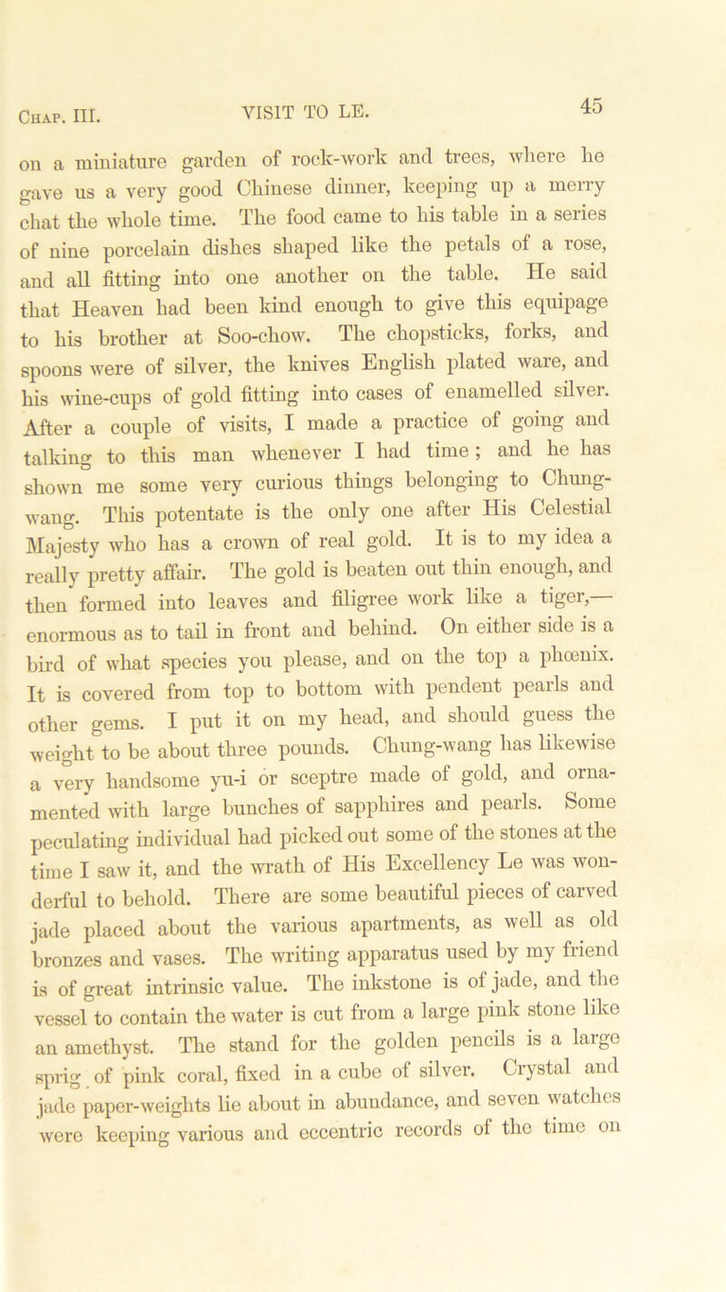 VISIT TO LE. on a miniature garden of rock-work and trees, where he gave us a very good Chinese dinner, keeping up a merry chat the whole time. The food came to his table in a series of nine porcelain dishes shaped like the petals of a rose, and all fitting into one another on the table. He said that Heaven had been kind enough to give this equipage to his brother at Soo-chow. The chopsticks, forks, and spoons were of silver, the knives English plated ware, and his wine-cups of gold fitting into cases of enamelled silver. After a couple of visits, I made a practice of going and talking to this man whenever I had time; and he has shown me some very curious things belonging to Chung- wang. This potentate is the only one after His Celestial Majesty who has a crown of real gold. It is to my idea a really pretty affair. The gold is beaten out thin enough, and then formed into leaves and filigree work like a tiger,— enormous as to tail in front and behind. On either side is a bird of what species you please, and on the top a phoenix. It is covered from top to bottom with pendent pearls and other gems. I put it on my head, and should guess the weight to be about three pounds. Chung-wang has likewise a very handsome yu-i or sceptre made of gold, and orna- mented with large bunches of sapphires and pearls. Some peculating individual had picked out some of the stones at the time I saw it, and the wrath of His Excellency Le was won- derful to behold. There are some beautiful pieces of carved jade placed about the various apartments, as well as old bronzes and vases. The writing apparatus used by my friend is of great intrinsic value. The inkstone is of jade, and the vessel to contain the water is cut from a large pink stone like an amethyst. The stand for the golden pencils is a large sprig of pink coral, fixed in a cube ot silver. Crystal and jade paper-weights lie about in abundance, and seven watches were keeping various and eccentric records of the time on