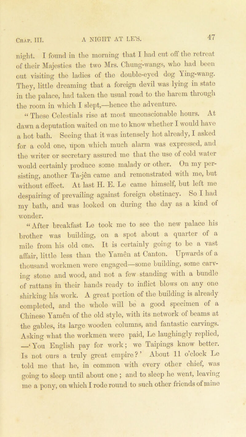 night. I found in the morning that I had cut off the retreat of their Majesties the two Mrs. Chung-wangs, who had been out visiting the ladies of the double-eyed dog Y ing-wang. They, little dreaming that a foreign devil was lying in state in the palace, had taken the usual road to the harem thiough the room in which I slept,—hence the adventure. “ These Celestials rise at most unconscionable hours. At dawn a deputation waited on me to know whether I would have a hot bath. Seeing that it was intensely hot already, I asked for a cold one, upon which much alarm was expressed, and the writer or secretary assured me that the use of cold watei would certainly produce some malady or other. On my per- sisting, another Ta-jen came and remonstrated with me, but without effect. At last H. E. Le came himself, but left me despairing of prevailing against foreign obstinacy. So I had my bath, and was looked on during the day as a kind of wonder. “After breakfast Le took me to see the new palace his brother was building, on a spot about a quarter of a mile from his old one. It is certainly going to be a vast affair, little less than the Yamen at Canton. Upwards of a thousand workmen were engaged—some building, some carv- ing stone and wood, and not a few standing with a bundle of rattans in then- hands ready to inflict blows on any one shirking his work. A great portion of the building is already completed, and the whole will be a good specimen of a Chinese Yamen of the old style, with its network of beams at the gables, its large wooden columns, and fantastic caivings. Asking what the workmen were paid, Le laughingly replied, —‘ You English pay for work; we Taipings know better. Is not ours a truly great empire?’ About 11 o’clock Le told me that he, in common with every other chief, was going to sleep until about one ; and to sleep he went, leaving me a pony, on which I rode round to such other friends ol mine