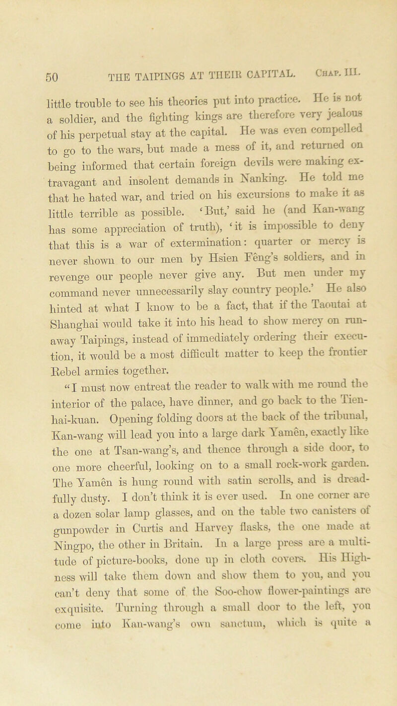 little trouble to see his theories put into practice. He is not a soldier, and the fighting kings are therefore very jealous of his perpetual stay at the capital. He was even compelled to go to the wars, but made a mess of it, and returned on being informed that certain foreign devils were making ex- travagant and insolent demands in banking. He told me that he hated war, and tried on his excursions to make it as little terrible as possible. ‘But,’ said he (and Kan-wang has some appreciation of truth), ‘it is impossible to deny that this is a war of extermination: quarter or mercy is never shown to our men by Hsien Feng s soldiers, and in revenge our people never give any. But men under my command never unnecessarily slay country people/ He also hinted at what I know to be a fact, that if the Taoutai at Shanghai would take it into his head to show mercy on run- away Taipings, instead of immediately ordering their execu- tion, it would be a most difficult matter to keep the xiontiei Rebel armies together. “I must now entreat the reader to walk with me round the interior of the palace, have dinner, and go back to the Tien- kai-kuan. Opening folding doors at the back of the tribunal. Kan-wang will lead you into a large dark Yarnen, exactly like the one at Tsan-wang’s, and thence through a side door, to one more cheerful, looking on to a small rock-vork gulden. The Yamen is hung round with satin scrolls, and is dread- fully dusty. I don’t think it is ever used. In one corner are a dozen solar lamp glasses, and on the table two canisters of gunpowder in Curtis and Harvey flasks, the one made at Ningpo, the other in Britain. In a large press are a multi- tude of picture-books, done up in cloth covers. His High- ness will take them down and show them to you, and you can’t deny that some of the Soo-chow flower-paintings are exquisite. Turning through a small door to the left, you come into Kan-wang’s own sanctum, which is quite a