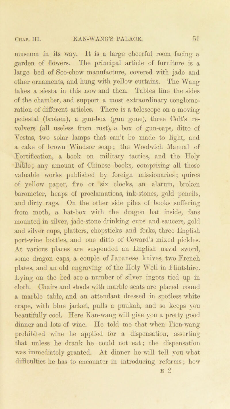 museum in its way. It is a large clieerful room facing a garden of flowers. The principal article of furniture is a large bed of Soo-chow manufacture, covered with jade and other ornaments, and hung with yellow curtains. The Wang takes a siesta in this now and then. Tables line the sides of the chamber, and support a most extraordinary conglome- ration of different articles. There is a telescope on a moving pedestal (broken), a gun-box (gun gone), three Colt’s re- volvers (all useless from rust), a box of gun-caps, ditto of Vestas, two solar lamps that can’t be made to light, and a cake of brown Windsor soap; the Woolwich Manual of Fortification, a book on military tactics, and the Holy Bible; any amount of Chinese books, comprising all those valuable works published by foreign missionaries; quires of yellow paper, five or six clocks, an alarum, broken barometer, heaps of proclamations, ink-stones, gold pencils, and dirty rags. On the other side piles of books suffering from moth, a hat-box with the dragon hat inside, fans mounted in silver, jade-stone drinking cups and saucers, gold and silver cups, platters, chopsticks and forks, three English port-wine bottles, and one ditto of Coward’s mixed pickles. At various places are suspended an English naval sword, some dragon caps, a couple of Japanese knives, two French plates, and an old engraving of the Holy Well in Flintshire. Lying on the bed are a number of silver ingots tied up in cloth. Chairs and stools with marble seats are placed round a marble table, and an attendant dressed in spotless white crape, with blue jacket, pulls a punkah, and so keeps you beautifully cool. Here Kan-wang will give you a pretty good dinner and lots of wine. He told me that when Tien-wang prohibited wine he applied for a dispensation, asserting that unless he drank he could not eat; the dispensation was immediately granted. At dinner he will tell you what difficulties he has to encounter in introducing reforms; how