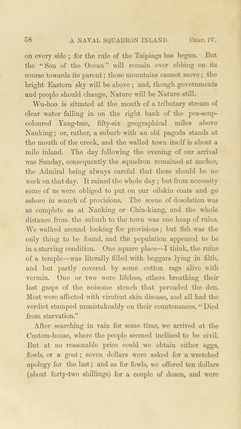 on every side ; for the rule of the Taipings has begun. But the “ Son of the Ocean ” will remain ever ebbing on its course towards its parent; those mountains cannot move; the bright Eastern sky will be above ; and, though governments and people should change, Nature will be Nature still. Wu-hoo is situated at the mouth of a tributary stream of clear water falling in on the right bank of the pea-soup- coloured Yang-tsze, fifty-six geographical miles above Nanking; or, rather, a suburb with an old pagoda stands at the mouth of the creek, and the walled town itself is about a mile inland. The day following the evening of our arrival was Sunday, consequently the squadron remained at anchor, the Admiral being always careful that there should be no work on that day. It rained the whole day; but from necessity some of us were obliged to put on our oilskin coats and go ashore in search of provisions. The scene of desolation was as complete as at Nanking or Chin-kiang, and the whole distance from the suburb to the town was one heap of ruins. We walked around looking for provisions; but fish was the only thing to be found, and the population appeared to be in a starving condition. One square place—I think, the ruins of a temple—was literally filled with beggars lying in filth, and but partly covered by some cotton rags alive with vermin. One or two were lifeless, others breathing their last gasps of the noisome stench that pervaded the den. Most were affected with virulent skin disease, and all had the verdict stamped unmistakeably on their countenances, “ Died from starvation.” After searching in vain for some time, we arrived at the Custom-house, where the people seemed inclined to be civil. But at no reasonable price could we obtain either eggs, fowls, or a goat; seven dollars were asked for a wretched apology for the last; and as for fowls, we offered ten dollars (about forty-two shillings) for a couple of dozen, and were