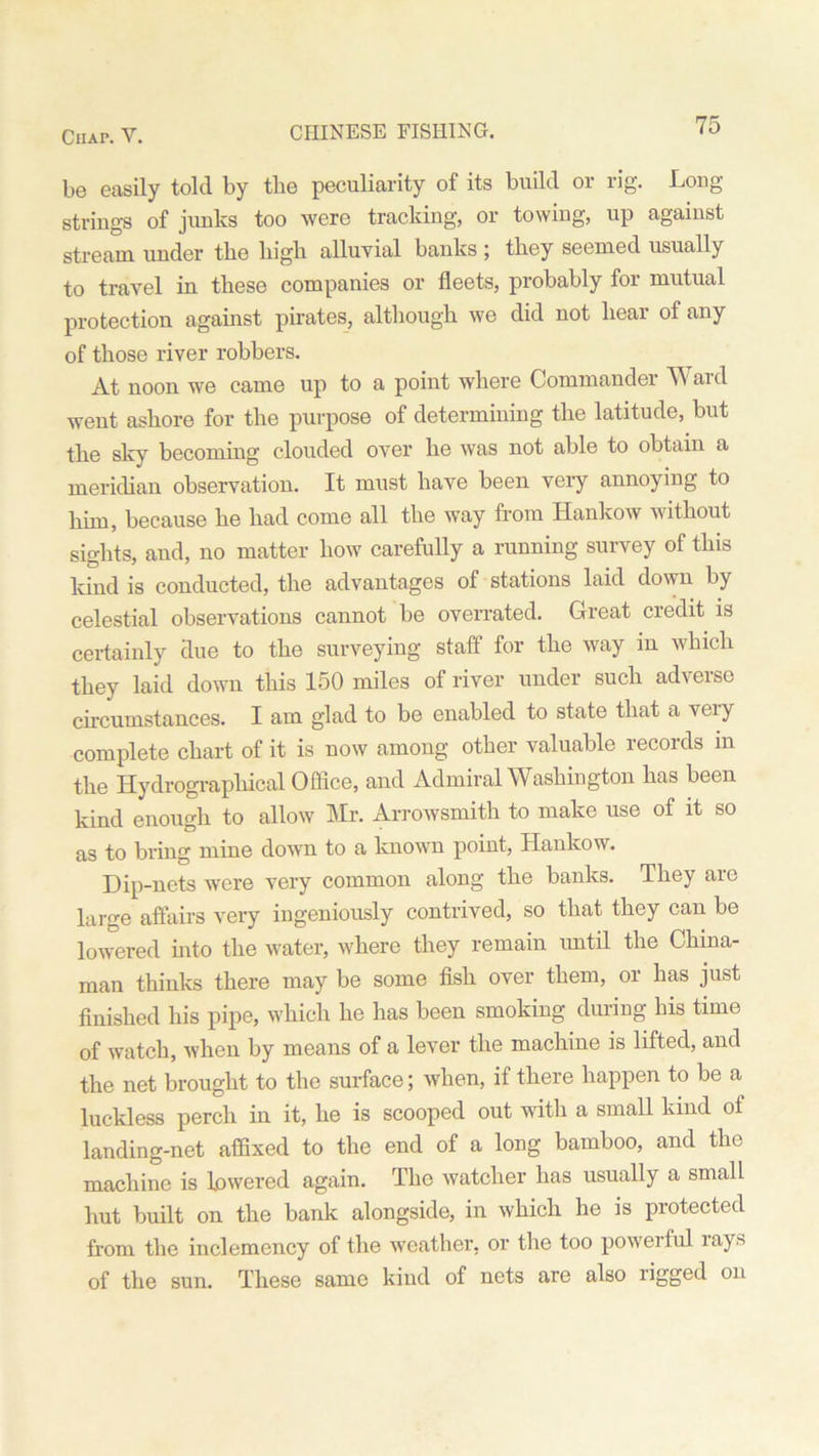 CHINESE FISHING. be easily told by the peculiarity of its build or rig. Long strings of junks too were tracking, or towing, up against stream under the high alluvial banks ; they seemed usually to travel in these companies or fleets, probably for mutual protection against pirates, although we did not hear of any of those river robbers. At noon we came up to a point where Commander Ward went ashore for the purpose of determining the latitude, but the sky becoming clouded over he was not able to obtain a meridian observation. It must have been very annoying to him, because he had come all the way from Hankow without sights, and, no matter how carefully a running survey of this land is conducted, the advantages of stations laid down by celestial observations cannot be overrated. Great credit is certainly due to the surveying staff for the way in which they laid down this 150 miles of river under such adverse circumstances. I am glad to be enabled to state that a veiy complete chart of it is now among other valuable records in the Hydrographical Office, and Admiral Washington has been kind enough to allow Mr. Arrowsmith to make use of it so as to bring mine down to a known point, Hankow. Dip-nets were very common along the banks. They are large affairs very ingeniously contrived, so that they can be lowered into the water, where they remain until the China- man thinks there may be some fish over them, or has just finished his pipe, which he has been smoking during his time of watch, when by means of a lever the machine is lifted, and the net brought to the surface; when, if there happen to be a luckless perch in it, he is scooped out with a small kind of landing-net affixed to the end of a long bamboo, and the machine is lowered again. The watcher has usually a small hut built on the bank alongside, in which he is protected from the inclemency of the weather, or the too poweiful lays of the sun. These same kind of nets are also rigged on