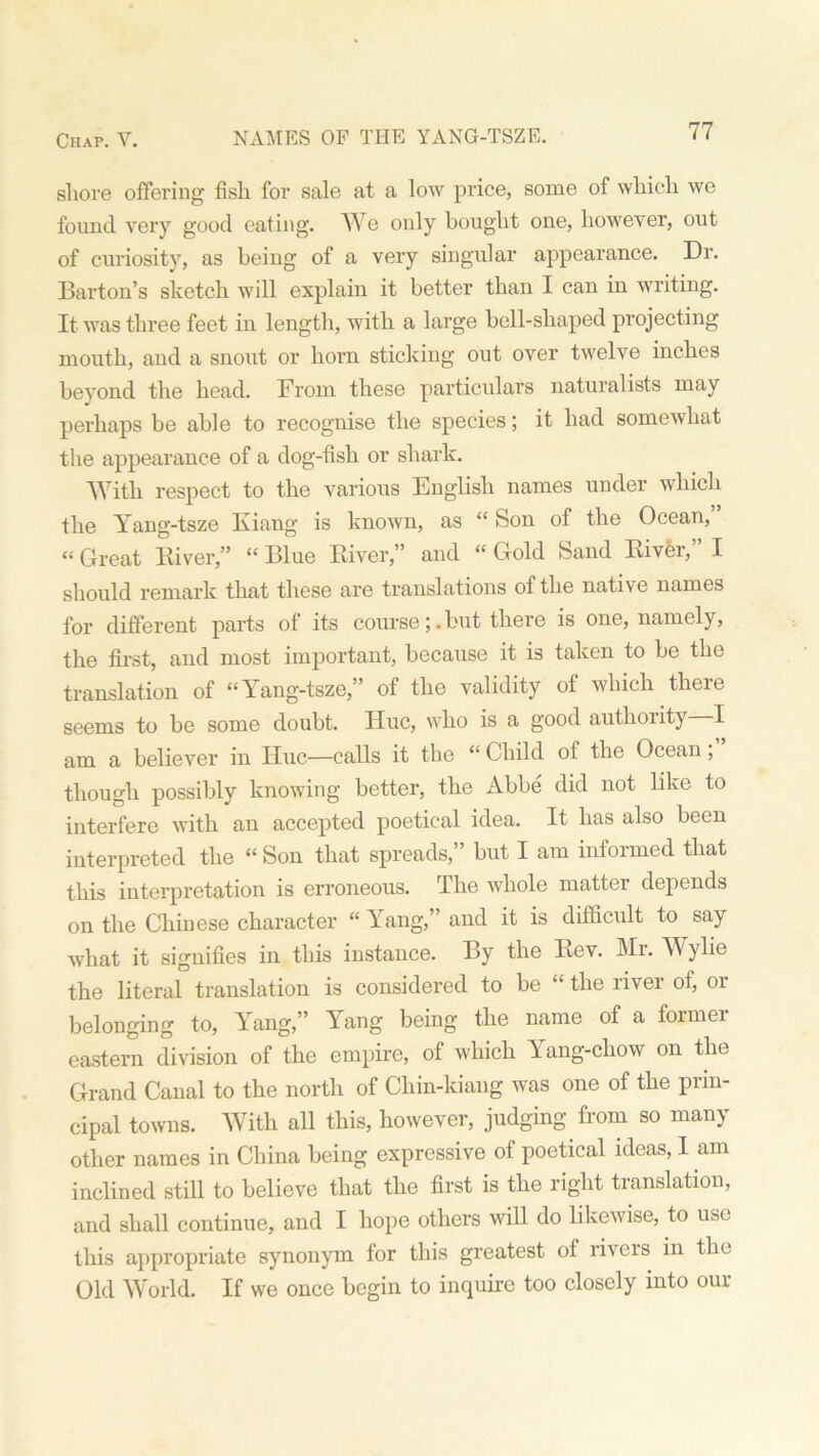 shore offering fish for sale at a low price, some of which wo found very good eating. We only bought one, however, out of curiosity, as being of a very singular appearance. Dr. Barton’s sketch will explain it better than I can in writing. It was three feet in length, with a large bell-shaped projecting mouth, and a snout or horn sticking out over twelve inches beyond the head. From these particulars naturalists may perhaps be able to recognise the species; it had somewhat the appearance of a dog-fish or shark. With respect to the various English names under which the Yang-tsze Kiang is known, as “ Son of the Ocean, “ Great River,” “ Blue River,” and “ Gold Sand River, I should remark that these are translations of the native names for different parts of its course;.but there is one, namely, the first, and most important, because it is taken to be the translation of “Yang-tsze,” of the validity of which there seems to be some doubt. Hue, who is a good authority I am a believer in Hue—calls it the “ Child of the Ocean , though possibly knowing better, the Abbe did not like to interfere with an accepted poetical idea. It has also been interpreted the “ Son that spreads,” but I am informed that this interpretation is erroneous. The whole matter depends on the Chinese character “ Yang,” and it is difficult to say what it signifies in this instance. By the Rev. Mr. Wylie the literal translation is considered to be “ the river of, or belonging to, Yang,” Yang being the name of a former eastern division of the empire, of which Yang-cliow on the Grand Canal to the north of Chin-kiang was one of the prin- cipal towns. With all this, however, judging from so many other names in China being expressive of poetical ideas, I am inclined still to believe that the first is the right translation, and shall continue, and I hope others wifi do likewise, to use this appropriate synonym for this greatest of rivers in the Old World. If we once begin to inquire too closely into our