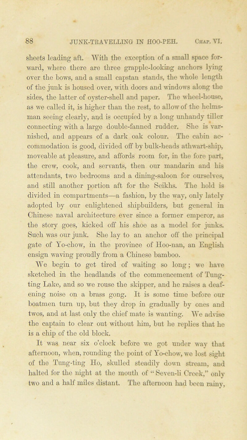sheets leading aft. With the exception of a small space for- ward, where there are three grapple-looking anchors lying over the bows, and a small capstan stands, the whole length of the jnnk is housed over, with doors and windows along the sides, the latter of oyster-shell and paper. The wheel-house, as we called it, is higher than the rest, to allow of the helms- man seeing clearly, and is occupied by a long unhandy tiller connecting with a large double-fanned rudder. She is var- nished, and appears of a dark oak colour. The cabin ac- commodation is good, divided off by bulk-heads athwart-ship, moveable at pleasure, and affords room for, in the fore part, the crew, cook, and servants, then our mandarin and his attendants, two bedrooms and a dining-saloon for ourselves, and still another portion aft for the Seikhs. The hold is divided in compartments—a fashion, by the way, only lately adopted by our enlightened shipbuilders, hut general in Chinese naval architecture ever since a former emperor, as the story goes, kicked off his shoe as a model for junks. Such was our junk. She lay to an anchor off the principal gate of Yo-chow, in the province of Hoo-nan, an English ensign waving proudly from a Chinese bamboo. We begin to get tired of waiting so long; we have sketched in the headlands of the commencement of Tuno-- O ting Lake, and so we rouse the skipper, and he raises a deaf- ening noise on a brass gong. It is some time before our boatmen turn up, but they drop in gradually by ones and twos, and at last only the chief mate is wanting. We advise the captain to clear out without him, hut he replies that he is a chip of the old block. It was near six o’clock before we got under way that afternoon, when, rounding the point of Yo-chow, we lost sight of the Tung-ting Ho, skulled steadily down stream, and halted for the night at the mouth of “ Seven-li Creek,” only two and a half miles distant. The afternoon had been rainy,