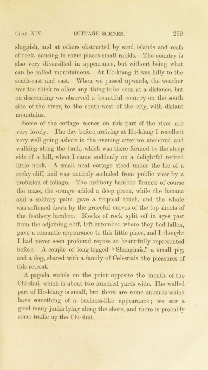 sluggish, and at others obstructed by sand islands and reefs of rock, causing in some places small rapids. The country is also very diversified in appearance, but without being what can be called mountainous. At Ho-kiang it was hilly to the south-east and east. When we passed upwards, the weather was too thick to allow any thing to be seen at a distance, but on descending we observed a beautiful country on the south side of the river, to the south-west of the city, with distant mountains. Some of the cottage scenes on this part of the river are very lovely. The day before arriving at Ho-kiang I recollect very well going ashore in the evening after we anchored and walking along the bank, which was there formed by the steep side of a hill, when I came suddenly on a delightful retired little nook. A small neat cottage stood under the lee of a rocky cliff, and was entirely secluded from public view by a profusion of foliage. The ordinary bamboo formed of course the mass, the orange added a deep green, while the banana and a solitary palm gave a tropical touch, and the whole was softened down by the graceful curves of the top shoots of the feathery bamboo. Blocks of rock split off in ages past from the adjoining cliff, left entombed where they had fallen, gave a romantic appearance to this little place, and I thought I had never seen profound repose so beautifully represented before. A couple of long-legged “ Shanghais,” a small pig, and a dog, shared with a family of Celestials the pleasures of this retreat. A pagoda stands on the point opposite the mouth of the Chi-shui, which is about two hundred yards wide. The walled part of Ho-kiang is small, but there are some suburbs which have something of a business-like appearance; we saw a good many junks lying along the shore, and there is probably some traffic up the Chi-shui.