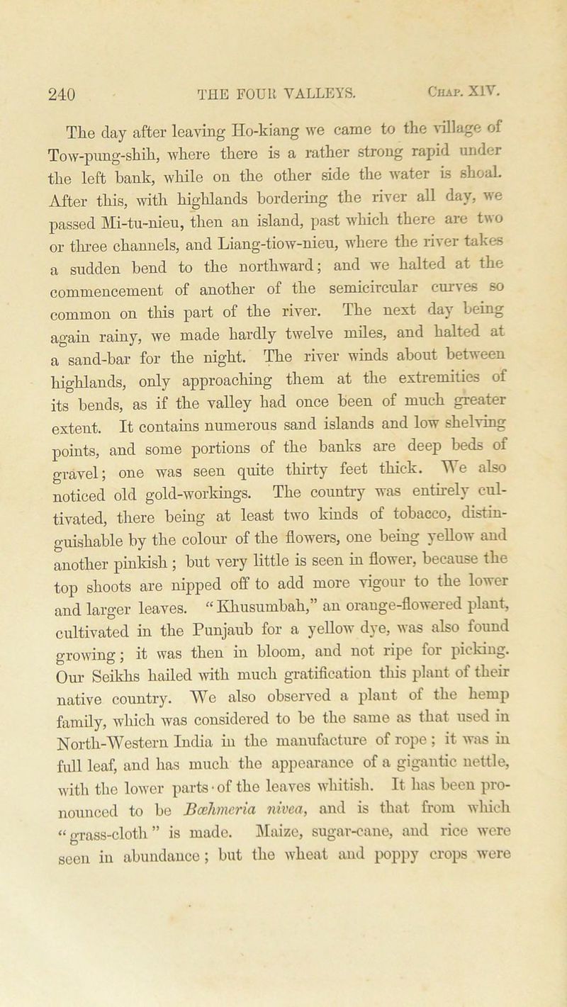 The day after leaving Ilo-kiang we came to the village of Tow-pung-shih, where there is a rather strong rapid under the left hank, while on the other side the water is shoaL After this, with highlands bordering the river all day, we passed Mi-tu-nieu, then an island, past which there are two or three channels, and Liang-tiow-nieu, where the river takes a sudden bend to the northward; and we halted at the commencement of another of the semicircular curves so common on this part of the river. The next day being again rainy, we made hardly twelve miles, and halted at a sand-bar for the night. The river winds about between highlands, only approaching them at the extremities of its bends, as if the valley had once been of much greater extent. It contains numerous sand islands and low shelving points, and some portions of the banks are deep beds of gravel; one was seen quite thirty feet thick. We also noticed old gold-workings. The country was entirely cul- tivated, there being at least two kinds of tobacco, distin- guishable by the colour of the flowers, one being yellow and another pinkish ; but very little is seen in flower, because the top shoots are nipped off to add more vigour to the lower and larger leaves. “ Khusumbah,” an orange-flowered plant, cultivated in the Punjaub for a yellow dye, was also found growing; it was then in bloom, and not ripe foi picking. Our Seiklis hailed with much gratification this plant of their native country. We also observed a plant of the hemp family, which was considered to be the same as that used in North-Western India in the manufacture of rope; it was in full leaf, and has much the appearance of a gigantic nettle, with the lower parts • of the leaves whitish. It has been pro- nounced to be Bcehmeria nivca, and is that from which “ grass-cloth ” is made. Maize, sugar-cane, and rice were seen in abundance; but the wheat and poppy crops were