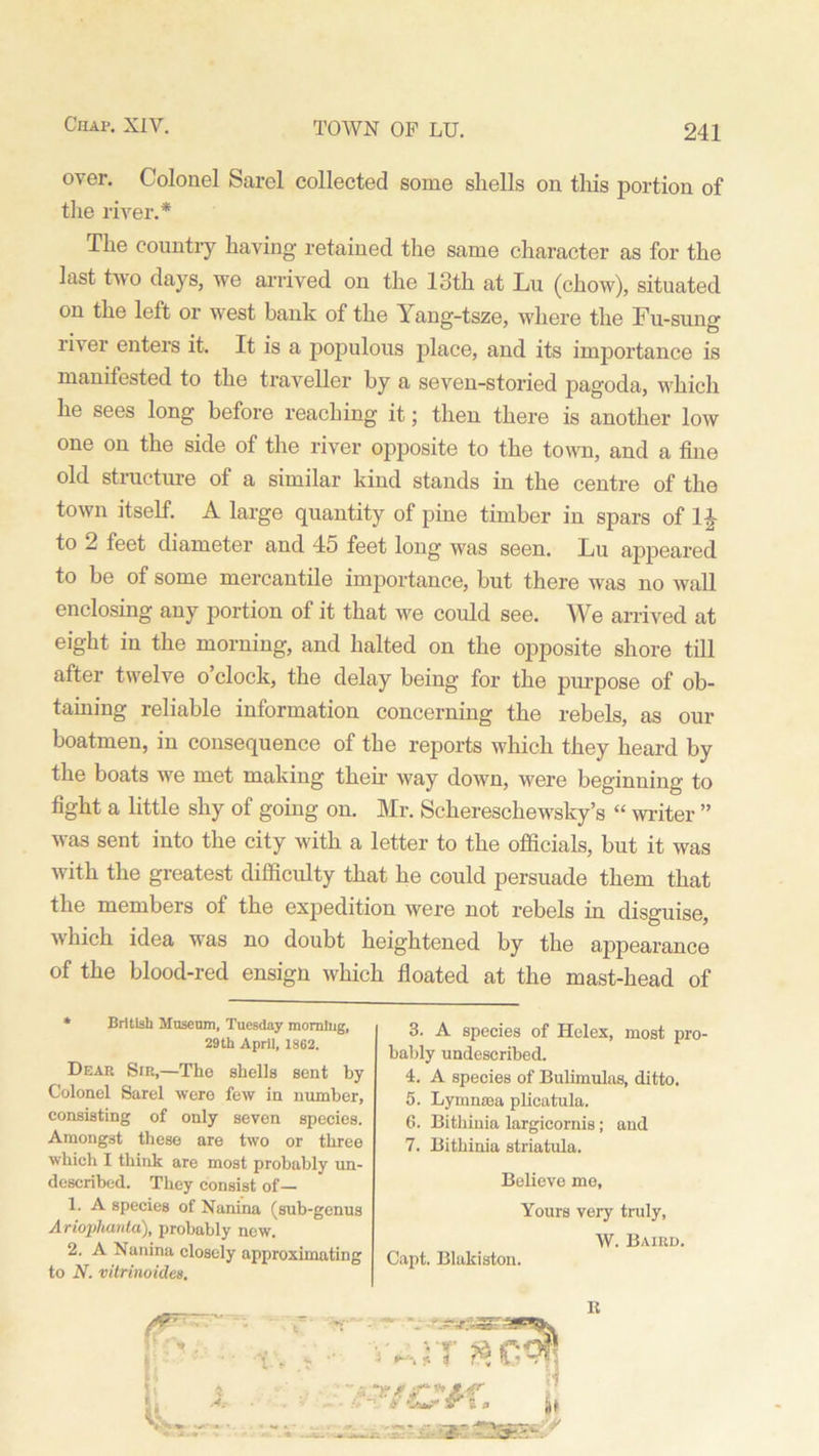 over. Colonel Sarel collected some shells on this portion of the river.* The country having retained the same character as for the last two days, we arrived on the 13th at Lu (chow), situated on the left or west bank of the Yang-tsze, where the Fu-sung river enters it. It is a populous place, and its importance is manifested to the traveller by a seven-storied pagoda, whicli he sees long before reaching it; then there is another low one on the side of the river opposite to the town, and a fine old structure of a similar kind stands in the centre of the town itself. A large quantity of pine timber in spars of 1£ to 2 feet diameter and 45 feet long was seen. Lu appeared to be of some mercantile importance, but there was no wall enclosing any portion of it that we could see. We arrived at eight in the morning, and halted on the opposite shore till after twelve o’clock, the delay being for the purpose of ob- taining reliable information concerning the rebels, as our boatmen, in consequence of the reports which they heard by the boats we met making them way down, were beginning to fight a little shy of going on. Mr. Schereschewsky’s “ writer ” was sent into the city with a letter to the officials, but it was with the greatest difficulty that he could persuade them that the members of the expedition were not rebels in disguise, which idea was no doubt heightened by the appearance of the blood-red ensign which floated at the mast-head of * British Museum, Tuesday momlug, 29th April, 1862. Dear Sir,—The shells sent by Colonel Sarel were few in number, consisting of only seven species. Amongst these are two or three which I think are most probably un- described. They consist of— 1. A species of Nanina (sub-genus Ariophanta), probably new. 2. A Nanina closely approximating to N. vitrinoides. 3. A species of Helex, most pro- bably undescribed. 4. A species of Bulimulas, ditto. 5. Lymntea plicatula. 6. Bithinia largicornis; and 7. Bithinia striatula. Believe me. Yours very truly, W. Baird. Capt. Blakiston. R