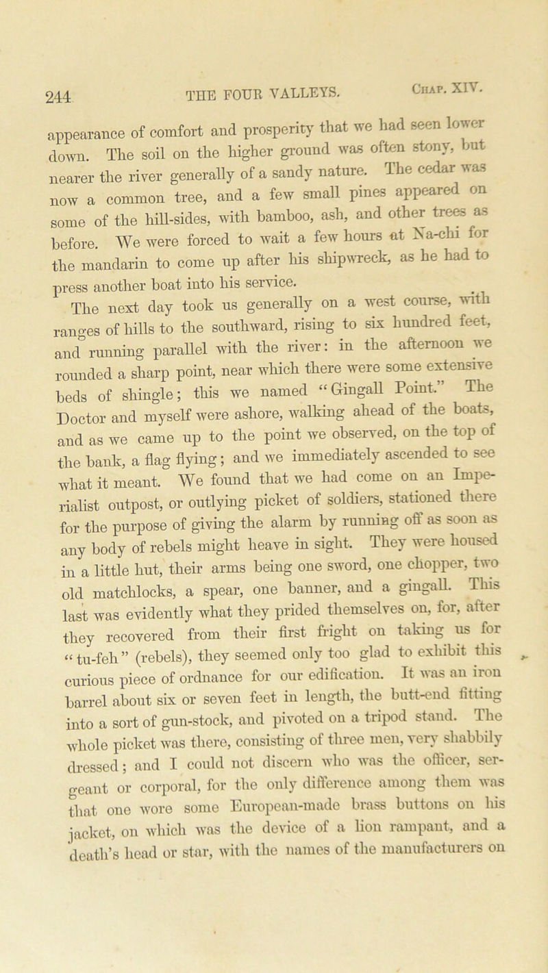 appearance of comfort and prosperity that we had seen lower down. The soil on the higher ground was often stony, but nearer the river generally of a sandy nature. The cedar was now a common tree, and a few small pines appeared on some of the hill-sides, with bamboo, ash, and other trees as before. We were forced to wait a few hours at Na-chi for the mandarin to come up after his shipwreck, as he had to press another boat into his service. The next day took us generally on a west course, with ranges of hills to the southward, rising to six hundred feet, ancTrunning parallel with the river: in the afternoon we rounded a sharp point, near which there were some extensive beds of shingle; this we named “ Gin gall Point.” The Doctor and myself were ashore, walking ahead of the boats, and as we came up to the point we observed, on the top of the bank, a flag flying; and we immediately ascended to see what it meant. We found that we had come on an Impe- rialist outpost, or outlying picket of soldiers, stationed there for the purpose of giving the alarm by running off as soon as any body of rebels might heave in sight. They were housed in a little hut, their arms being one sword, one chopper, two old matchlocks, a spear, one banner, and a gmgalL This last was evidently what they prided themselves on, for, after they recovered from their first fright on taking us for “ tu-feh” (rebels), they seemed only too glad to exhibit this curious piece of ordnance for our edification. It was an iron barrel about six or seven feet in length, the butt-end fitting into a sort of gun-stock, and pivoted on a tripod stand. The whole picket was there, consisting of three men, yen’ shabbily dressed; and I could not discern who was the officer, ser- geant or corporal, for the only difference among them was that one wore some European-made brass buttons on his jacket, on which was the device of a lion rampant, and a death’s head or star, with the names of the manufacturers on