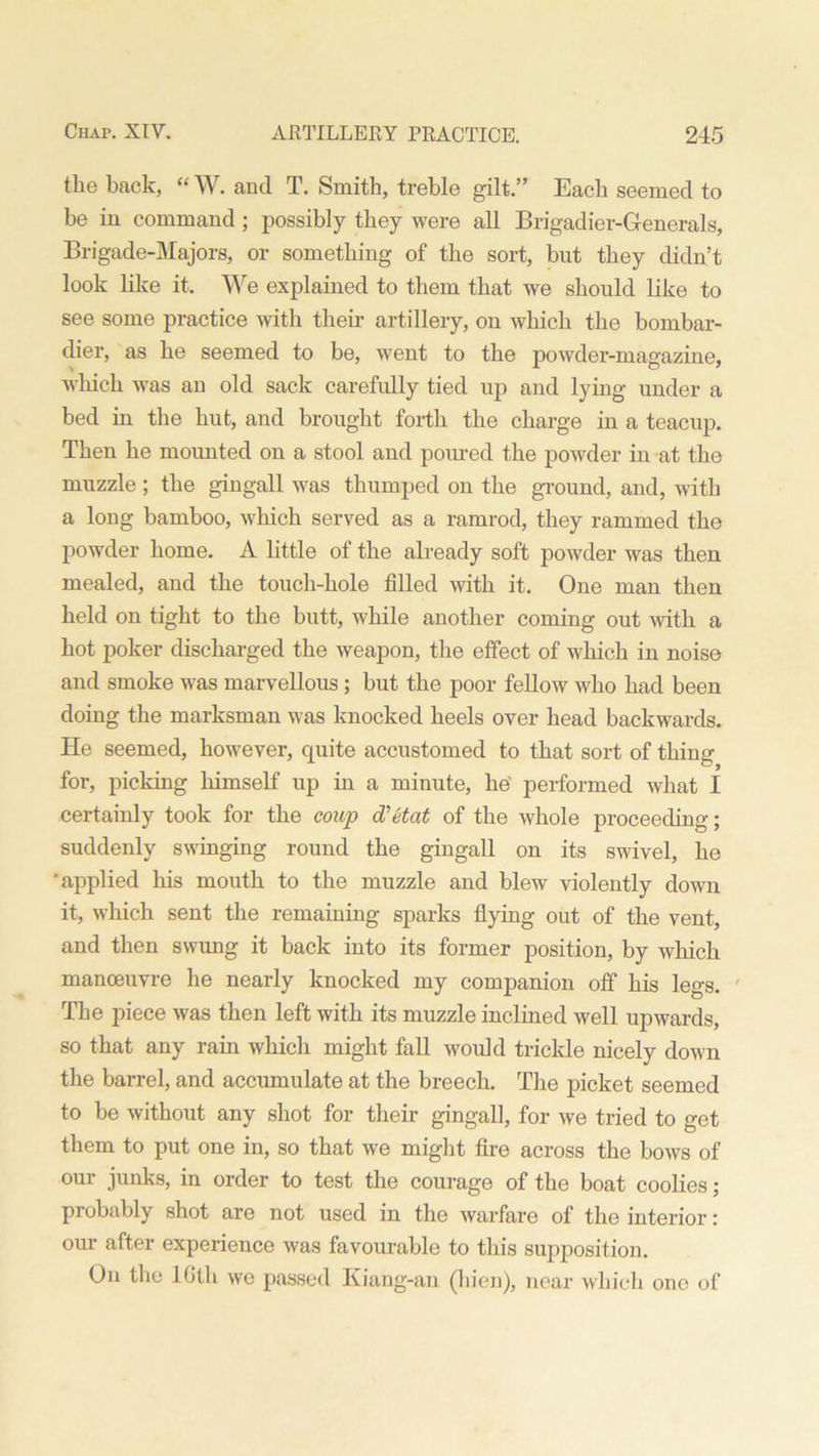tlie back, “ W. and T. Smith, treble gilt.” Each seemed to be in command ; possibly they were all Brigadier-Generals, Brigade-Majors, or something of the sort, but they didn’t look like it. We explained to them that we should like to see some practice with their artillery, on which the bombar- dier, as he seemed to be, went to the powder-magazine, which was an old sack carefully tied up and lying under a bed in the hut, and brought forth the charge in a teacup. Then he mounted on a stool and poured the powder in at the muzzle ; the gingall was thumped on the ground, and, with a long bamboo, which served as a ramrod, they rammed the powder home. A little of the already soft powder was then mealed, and the touch-hole filled with it. One man then held on tight to the butt, while another coming out with a hot poker discharged the weapon, the effect of which in noise and smoke was marvellous; but the poor fellow who had been doing the marksman was knocked heels over head backwards. He seemed, however, quite accustomed to that sort of thing for, picking himself up in a minute, he' performed what I certainly took for the coup d'etat of the whole proceeding; suddenly swinging round the gingall on its swivel, he •applied his mouth to the muzzle and blew violently down it, which sent the remaining sparks flying out of the vent, and then swung it back into its former position, by which manoeuvre he nearly knocked my companion off his legs. The piece was then left with its muzzle inclined well upwards, so that any rain which might fall would trickle nicely down the barrel, and accumulate at the breech. The picket seemed to be without any shot for their gingall, for we tried to get them to put one in, so that we might fire across the bows of our junks, in order to test the courage of the boat coolies; probably shot are not used in the warfare of the interior: our after experience was favourable to this supposition. On the 16th we passed Kiang-an (hien), near which one of