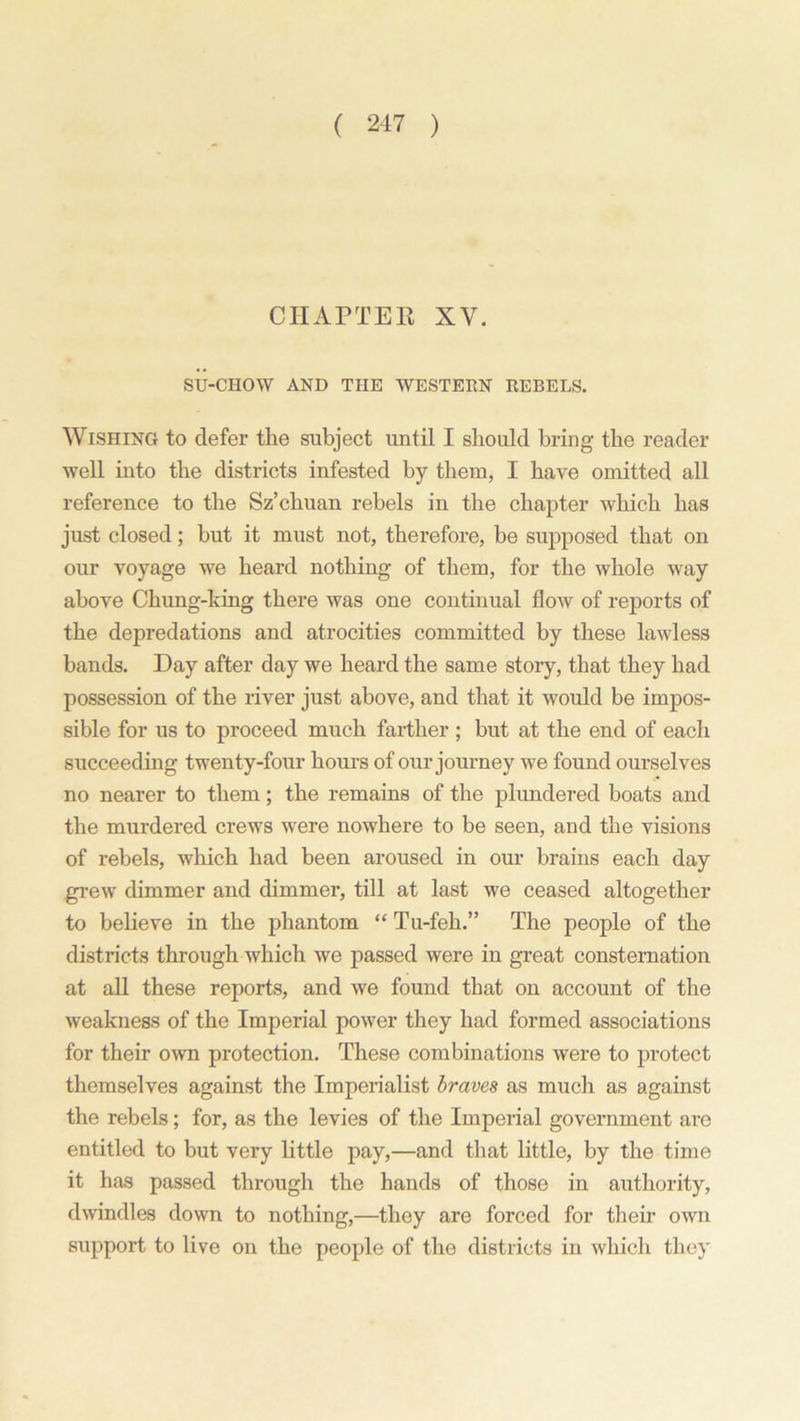 CHAPTER XV. SU-CHOW AND THE WESTERN REBELS. Wishing to defer the subject until I should bring the reader well into the districts infested by them, I have omitted all reference to the Sz’chuan rebels in the chapter which has just closed; but it must not, therefore, be supposed that on our voyage we heard nothing of them, for the whole way above Chung-king there was one continual flow of reports of the depredations and atrocities committed by these lawless bands. Day after day we heard the same story, that they had possession of the river just above, and that it would be impos- sible for us to proceed much farther ; but at the end of each succeeding twenty-four hours of our journey we found ourselves no nearer to them; the remains of the plundered boats and the murdered crews were nowhere to be seen, and the visions of rebels, which had been aroused in our brains each day grew dimmer and dimmer, till at last we ceased altogether to believe in the phantom “ Tu-feh.” The people of the districts through which we passed were in great consternation at all these reports, and we found that on account of the weakness of the Imperial power they had formed associations for their own protection. These combinations were to protect themselves against the Imperialist braves as much as against the rebels; for, as the levies of the Imperial government are entitled to but very little pay,—and that little, by the time it has passed through the hands of those in authority, dwindles down to nothing,—they are forced for their own support to live on the people of the districts in which they