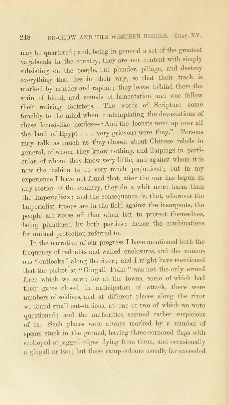 may be quartered; and, being in general a set of the greatest vagabonds in the country, they are not content with simply subsisting on the people, but plunder, pillage, and destroy everything that lies in their way, so that their track is marked by murder and rapine ; they leave behind them the stain of blood, and sounds of lamentation and woe follow their retiring footsteps. The words of Scripture come forcibly to the mind when contemplating the de\ astations of these locust-like hordes—“ And the locusts went up over all the land of Egypt . . . very grievous were they.” Persons may talk as much as they choose about Chinese rebels in general, of whom they know nothing, and Taipings in parti- cular, of whom they know very little, and against whom it is now the fashion to be very much prejudiced; but in my experience I have not found that, after the war has begun in any section of the country, they do a whit more harm than the Imperialists ; and the consequence is, that, wherever the Imperialist troops are in the field against the insurgents, the people are worse off than when left to protect themselves, being plundered by both parties : hence the combinations for mutual protection referred to. In the narrative of our progress I have mentioned both the frequency of redoubts and walled enclosures, and the numer- ous “ outlooks ” along the river; and I might have mentioned that the picket at “Gingall Point” was not the only armed force which we saw; for at the towns, some of which had their gates closed in anticipation of attack, there were numbers of soldiers, and at different places along the river we found small out-stations, at one or two of which we were questioned; and the authorities seemed rather suspicious of us. Such places were always marked by a number of spears stuck in the ground, having three-cornered flags with scolloped or jagged edges flying from them, and occasionally a gingall or two; but these camp colours usually far exceeded