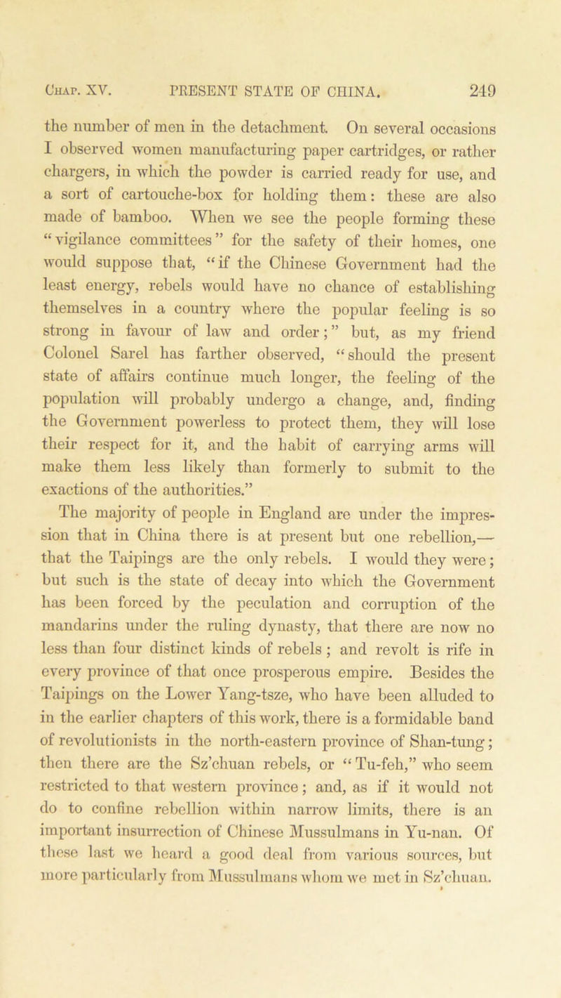 the number of men in the detachment. On several occasions I observed women manufacturing paper cartridges, or rather chargers, in which the powder is carried ready for use, and a sort of cartouche-box for holding them: these are also made of bamboo. When we see the people forming these “vigilance committees” for the safety of their homes, one would suppose that, “if the Chinese Government had the least energy, rebels would have no chance of establishing themselves in a country where the popular feeling is so strong in favour of law and order; ” but, as my friend Colonel Sarel has farther observed, “should the present state of affairs continue much longer, the feeling of the population will probably undergo a change, and, finding the Government powerless to protect them, they will lose their respect for it, and the habit of carrying arms will make them less likely than formerly to submit to the exactions of the authorities.” The majority of people in England are under the impres- sion that in China there is at present but one rebellion,— that the Taipings are the only rebels. I would they were; but such is the state of decay into which the Government has been forced by the peculation and corruption of the mandarins under the ruling dynasty, that there are now no less than four distinct kinds of rebels ; and revolt is rife in every province of that once prosperous empire. Besides the Taipings on the Lower Yang-tsze, who have been alluded to in the earlier chapters of this work, there is a formidable band of revolutionists in the north-eastern province of Shan-tung; then there are the Sz’chuan rebels, or “ Tu-feh,” who seem restricted to that western province; and, as if it would not do to confine rebellion within narrow limits, there is an important insurrection of Chinese Mussulmans in Yu-nan. Of these last we heard a good deal from various sources, but more particularly from Mussulmans whom we met in Sz’chuan. »