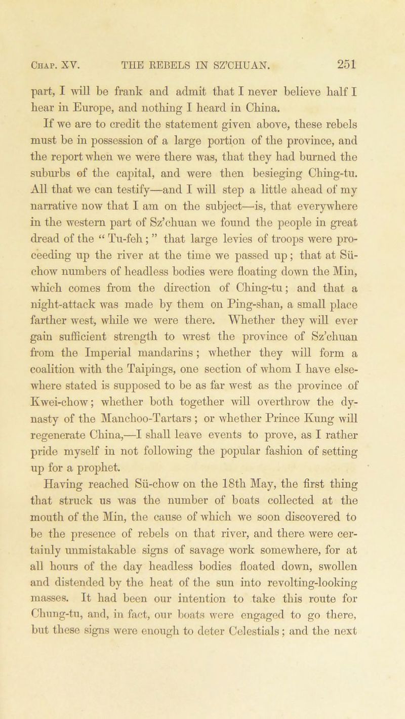part, I will be frank and admit that I never believe balf I bear in Europe, and nothing I beard in China. If we are to credit tbe statement given above, these rebels must be in possession of a large portion of tbe province, and the report when we were there was, that they had burned the suburbs of the capital, and were then besieging Ching-tu. All that we can testify—and I will step a little ahead of my narrative now that I am on the subject—is, that everywhere in the western part of Sz’chuan we found the people in great dread of the “ Tu-feh ; ” that large levies of troops were pro- ceeding up the river at the time we passed up; that at Sii- chow numbers of headless bodies were floating down the Min, which comes from the direction of Ching-tu; and that a night-attack was made by them on Ping-shan, a small place farther west, while we were there. Whether they will ever gain sufficient strength to wrest the province of Sz’chuan from the Imperial mandarins; whether they will form a coalition with the Taipings, one section of whom I have else- where stated is supposed to be as far west as the province of Kwei-chow; whether both together will overthrow the dy- nasty of the Manchoo-Tartars ; or whether Prince Kung will regenerate China,—I shall leave events to prove, as I rather pride myself in not following the popular fashion of setting up for a prophet. Having reached Sii-chow on the 18th May, the first thing that struck us was the number of boats collected at the mouth of the Min, the cause of which we soon discovered to be the presence of rebels on that river, and there were cer- tainly unmistakable signs of savage work somewhere, for at all hours of the day headless bodies floated down, swollen and distended by the heat of the sun into revolting-looking masses. It had been our intention to take this route for Chung-tu, and, in fact, our boats were engaged to go there, but these signs were enough to deter Celestials; and the next