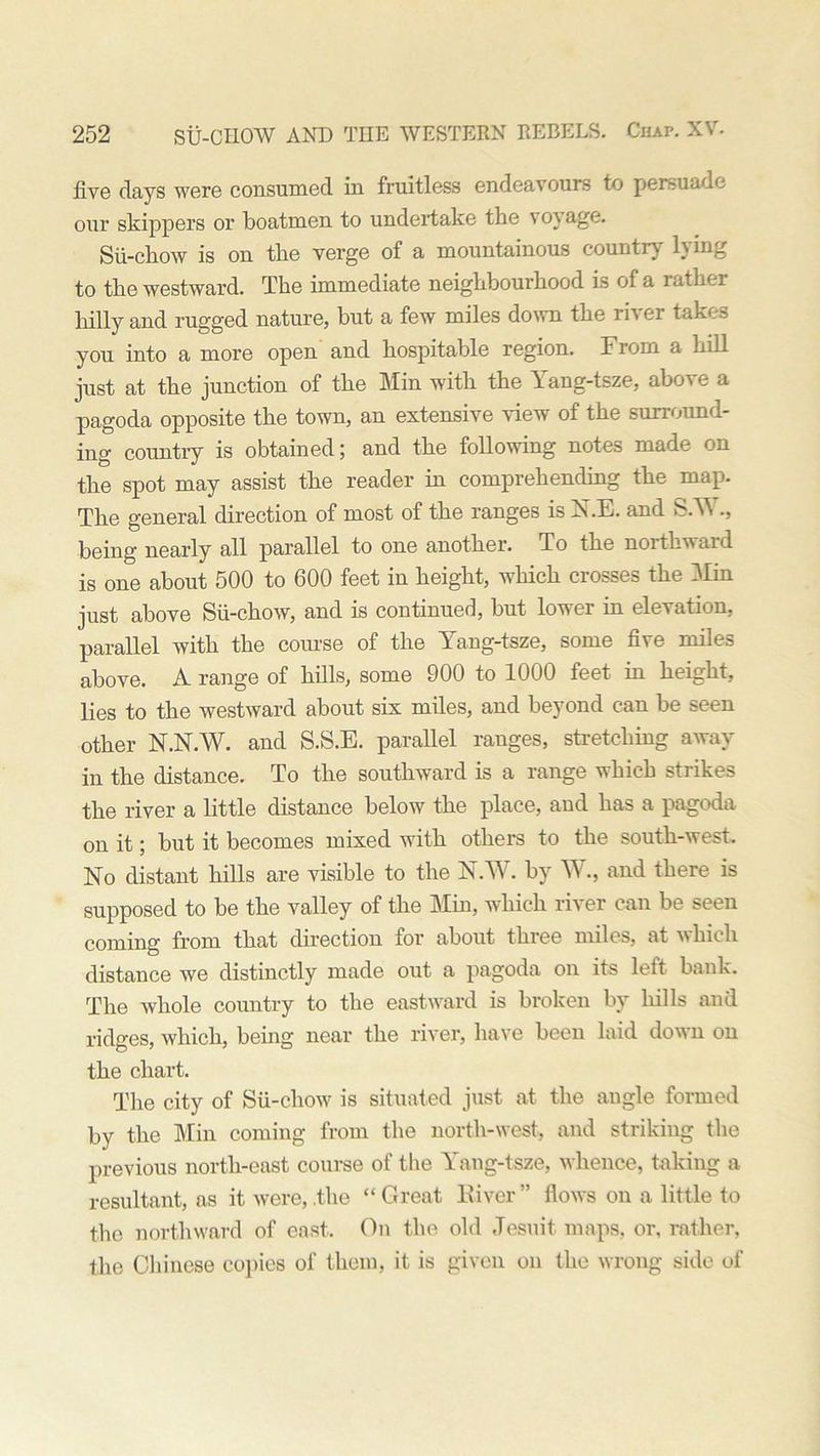 five days were consumed in fruitless endeavours to persuade our skippers or boatmen to undertake the voyage. Sii-cliow is on the verge of a mountainous country lying to the westward. The immediate neighbourhood is of a rather hilly and rugged nature, but a few miles down the river takes you into a more open and hospitable region. T rom a hill just at the junction of the Min with the Yang-tsze, above a pagoda opposite the town, an extensive view of the surround- ing country is obtained; and the following notes made on the spot may assist the reader in comprehending the map. The general direction of most of the ranges is ISLE, and S.A\ ., being nearly all parallel to one another. To the northward is one about 500 to 600 feet in height, which crosses the Min just above Sii-cliow, and is continued, but lower in elevation, parallel with the course of the Yang-tsze, some five miles above. A range of hills, some 900 to 1000 feet in height, lies to the westward about six miles, and beyond can be seen other N.N.W. and S.S.E. parallel ranges, stretching away in the distance. To the southward is a range which strikes the river a little distance below the place, and has a pagoda on it; but it becomes mixed with others to the south-west. No distant hills are visible to the N.W. by W., and there is supposed to be the valley of the Min, which river can be seen coming from that direction for about three miles, at which distance we distinctly made out a pagoda on its left bank. The whole country to the eastward is broken by hills and ridges, which, being near the river, have been laid down on the chart. The city of Sii-cliow is situated just at the angle formed by the Min coming from the north-west, and striking the previous north-east course of the Yang-tsze, whence, taking a resultant, as it were, .the “ Great River ” flows on a little to the northward of east. On the old Jesuit maps, or, rather, the Chinese copies of them, it is given on the wrong side of