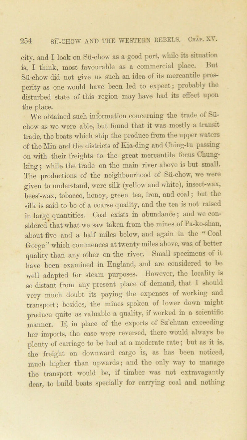 city, and I look on Sii-chow as a good port, while its situation is, I think, most favourable as a commercial place. 4>ut Sii-chow did not give us such an idea of its mercantile pros- perity as one would have been led to expect; probably the disturbed state of this region may have had its eifect upon the place. We obtained such information concerning the trade of Sii- chow as we were able, but found that it was mostly a transit trade, the boats which ship the produce from the upper waters of the Min and the districts of Kia-ding and Ching-tu passing on with their freights to the great mercantile focus Chung- king ; while the trade on the main river above is but small. The productions of the neighbourhood of Sii-chow, we were given to understand, were silk (yellow and white), insect-wax, bees’-wax, tobacco, honey, green tea, iron, and coal; but the silk is said to be of a coarse quality, and the tea is not raised in large quantities. Coal exists in abundance; and we con- sidered'tkat what we saw taken from the mines of Pa-ko-shan, about five and a half miles below, and again in the “ Coal Gorge” which commences at twenty miles above, was ol better quality than any other on the river. Small specimens of it have been examined in England, and are considered to be well adapted for steam purposes. However, the locality is so distant from any present place of demand, that I should very much doubt its paying the expenses of working and transport; besides, the mines spoken of lower down might produce quite as valuable a quality, if worked in a scientific manner. If, in place of the exports of Sz’cliuan exceeding her imports, the case were reversed, there would always be plenty of carriage to be had at a moderate rate; but as it is, the freight on downward cargo is, as has been noticed, much higher than upwards; and the only way to manage the transport would be, if timber was not extravagantly dear, to build boats specially for carrying coal and nothing