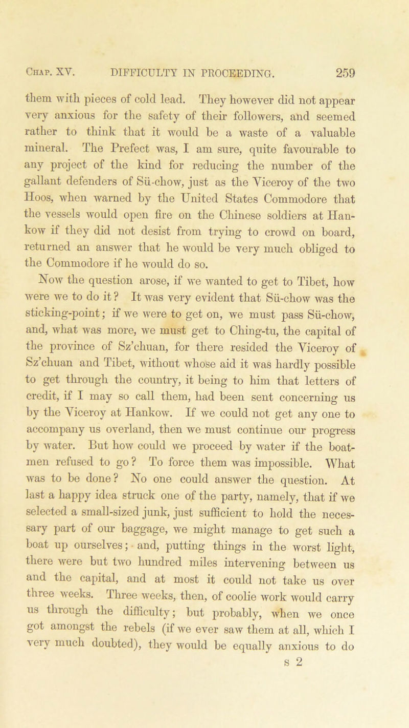 them with pieces of cold lead. They however did not appear very anxious for the safety of their followers, and seemed rather to think that it would be a waste of a valuable mineral. The Prefect was, I am sure, quite favourable to any project of the kind for reducing the number of the gallant defenders of Sii-chow, just as the Viceroy of the two Hoos, when warned by the United States Commodore that the vessels would open fire on the Chinese soldiers at Han- kow if they did not desist from trying to crowd on board, returned an answer that he would be very much obliged to the Commodore if he would do so. How the question arose, if we wanted to get to Tibet, how were we to do it ? It was very evident that Sii-chow was the sticking-point; if we were to get on, we must pass Sii-chow, and, what was more, we must get to Ching-tu, the capital of the province of Sz’chuan, for there resided the Viceroy of Sz’chuan and Tibet, without whose aid it was hardly possible to get through the country, it being to him that letters of credit, if I may so call them, had been sent concerning us by the Viceroy at Hankow. H we could not get any one to accompany us overland, then we must continue our progress by water. But how could we proceed by water if the boat- men refused to go ? To force them was impossible. What was to be done? No one could answer the question. At last a happy idea struck one of the party, namely, that if we selected a small-sized junk, just sufficient to hold the neces- sary part of our baggage, we might manage to get such a boat up ourselves; and, putting things in the worst light, there were but two hundred miles intervening between us and the capital, and at most it could not take us over three weeks. Three weeks, then, of coolie work would carry us through the difficulty; but probably, when we once got amongst the rebels (if we ever saw them at all, which I very much doubted), they would be equally anxious to do s 2