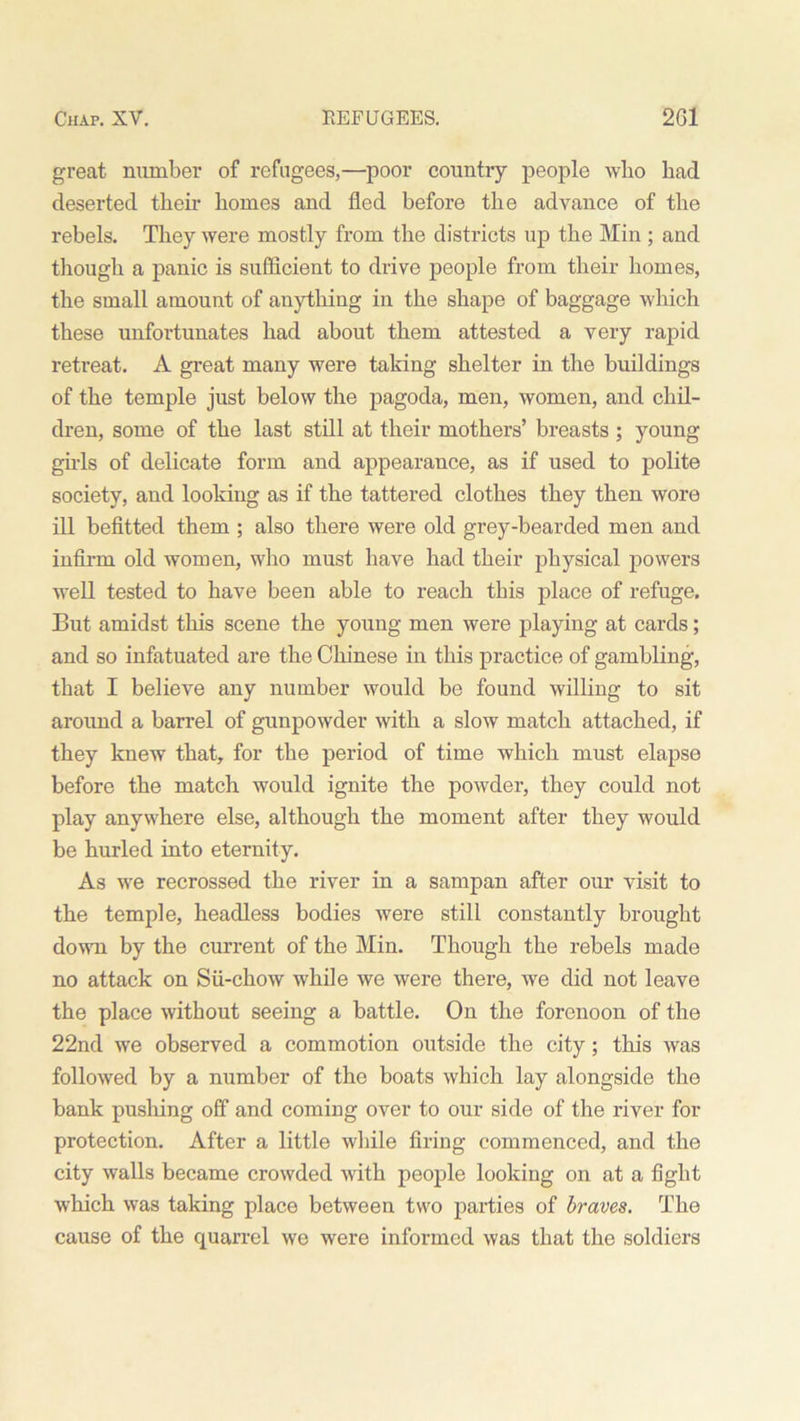 great number of refugees,—poor country people who bad deserted then- homes and fled before the advance of the rebels. They were mostly from the districts up the Min ; and though a panic is sufficient to drive people from their homes, the small amount of anything in the shape of baggage which these unfortunates had about them attested a very rapid retreat. A great many were taking shelter in the buildings of the temple just below the pagoda, men, women, and chil- dren, some of the last still at their mothers’ breasts ; young girls of delicate form and appearance, as if used to polite society, and looking as if the tattered clothes they then wore ill befitted them ; also there were old grey-bearded men and infirm old women, who must have had their physical powers well tested to have been able to reach this place of refuge. But amidst this scene the young men were playing at cards; and so infatuated are the Chinese in this practice of gambling, that I believe any number would be found willing to sit around a barrel of gunpowder with a slow match attached, if they knew that, for the period of time which must elapse before the match would ignite the powder, they could not play anywhere else, although the moment after they would be hurled into eternity. As we recrossed the river in a sampan after our visit to the temple, headless bodies were still constantly brought down by the current of the Min. Though the rebels made no attack on Sii-chow while we were there, we did not leave the place without seeing a battle. On the forenoon of the 22nd we observed a commotion outside the city; this was followed by a number of the boats which lay alongside the bank pushing off and coming over to our side of the river for protection. After a little while firing commenced, and the city walls became crowded with people looking on at a fight which was taking place between two parties of braves. The cause of the quarrel we were informed was that the soldiers