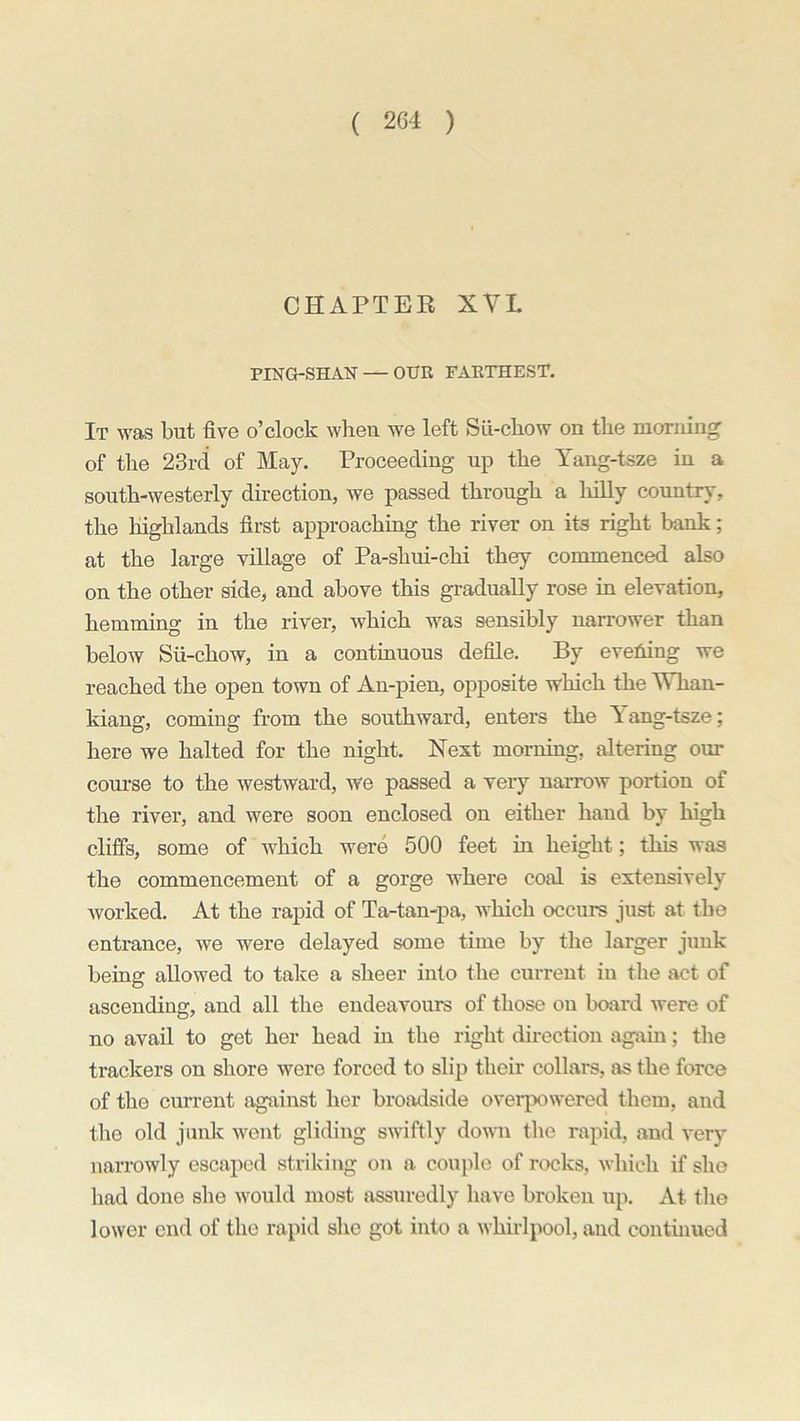 CHAPTER XVL PING-SHAN — OUR FARTHEST. It was but five o’clock when we left Sii-chow on the morning of the 23rd of May. Proceeding up the Yang-tsze in a south-westerly direction, we passed through a hilly country, the highlands first approaching the river on its right bank; at the large village of Pa-shui-chi they commenced also on the other side, and above this gradually rose in elevation, hemming in the river, which was sensibly narrower than below Sii-chow, in a continuous defile. By evening we reached the open town of An-pien, opposite which the Whan- kiang, coming from the southward, enters the T ang-tsze; here we halted for the night. Next morning, altering our course to the westward, we passed a very narrow portion of the river, and were soon enclosed on either hand by high cliffs, some of which were 500 feet in height; this was the commencement of a gorge where coal is extensively worked. At the rapid of Ta-tan-pa, which occurs just at the entrance, we were delayed some time by the larger junk being allowed to take a sheer into the current in the act of ascending, and all the endeavours of those on board were of no avail to get her head in the right direction again; the trackers on shore were forced to slip their collars, as the force of the current against her broadside overpowered them, and the old junk went gliding swiftly down the rapid, and very narrowly escaped striking on a couple of rocks, which if she had done she would most assuredly have broken up. At the lower end of the rapid she got into a whirlpool, and continued