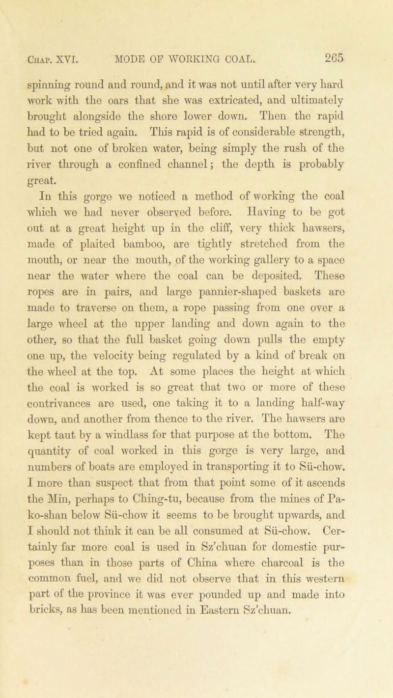 spinning round and round, and it was not until after very hard work with the oars that she was extricated, and ultimately brought alongside the shore lower down. Then the rapid had to be tried again. This rapid is of considerable strength, but not one of broken water, being simply the rush of the river through a confined channel; the depth is probably great. In this gorge we noticed a method of working the coal which we had never observed before. Having to be got out at a great height up in the cliff, very thick hawsers, made of plaited bamboo, are tightly stretched from the mouth, or near the mouth, of the working gallery to a space near the water where the coal can be deposited. These ropes are in pairs, and large pannier-shaped baskets are made to traverse on them, a rope passing from one over a large wheel at the upper landing and down again to the other, so that the full basket going down pulls the empty one up, the velocity being regulated by a kind of break on the wheel at the top. At some places the height at which the coal is worked is so great that two or more of these contrivances are used, one taking it to a landing half-way down, and another from thence to the river. The hawsers are kept taut by a windlass for that purpose at the bottom. The quantity of coal worked in this gorge is very large, and numbers of boats are employed in transporting it to Sii-chow. I more than suspect that from that point some of it ascends the Min, perhaps to Ching-tu, because from the mines of Pa- ko-shan below Sii-chow it seems to be brought upwards, and I should not think it can be all consumed at Sii-chow. Cer- tainly far more coal is used in Sz’chuan for domestic pur- poses than in those parts of China where charcoal is the common fuel, and we did not observe that in this western part of the province it was ever pounded up and made into bricks, as has been mentioned in Eastern Sz’chuan.