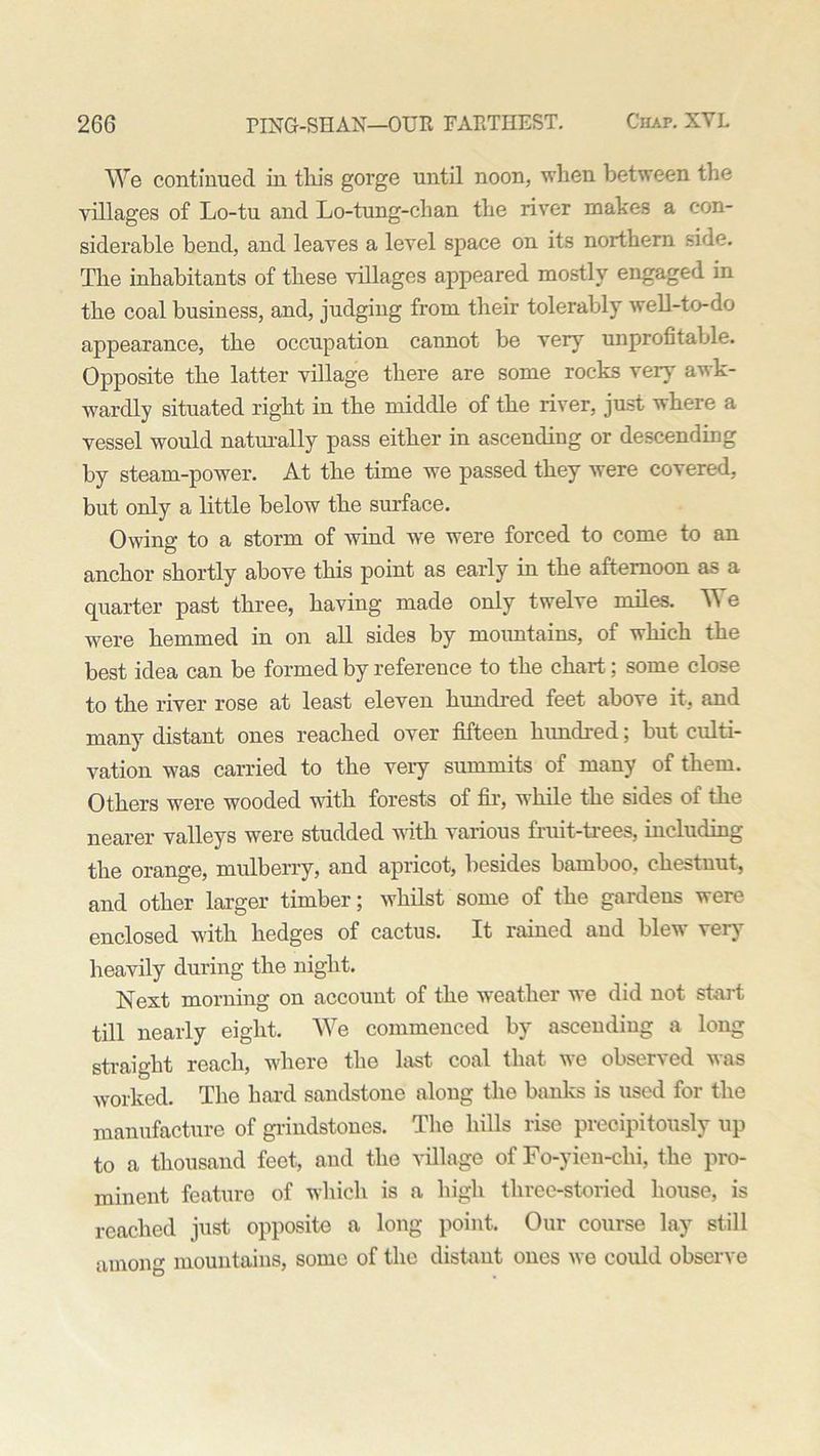 We continued in this gorge until noon, when between the villages of Lo-tu and Lo-tung-chan the river makes a con- siderable bend, and leaves a level space on its northern side. The inhabitants of these villages appeared mostly engaged in the coal business, and, judging from their tolerably well-to-do appearance, the occupation cannot be very unprofitable. Opposite the latter village there are some rocks very awk- wardly situated right in the middle of the river, just where a vessel would naturally pass either in ascending or descending by steam-power. At the time we passed they were covered, but only a little below the surface. Owing to a storm of wind we were forced to come to an anchor shortly above this point as early in the afternoon as a quarter past three, having made only twelve miles. We were hemmed in on all sides by mountains, of which the best idea can be formed by reference to the chart; some close to the river rose at least eleven hundred feet above it, and many distant ones reached over fifteen hundred; but culti- vation was carried to the very summits of many of them. Others were wooded with forests of fir, while the sides of tlie nearer valleys were studded with various fruit-trees, including the orange, mulberry, and apricot, besides bamboo, chestnut, and other larger timber; whilst some of the gardens were enclosed with hedges of cactus. It rained and blew very heavily during the night. Next morning on account of the weather we did not start till nearly eight. We commenced by ascending a long straight reach, where the last coal that we observed was worked. The hard sandstone along the banks is used for the manufacture of grindstones. The hills rise precipitously up to a thousand feet, and the village of Fo-yien-chi, the pro- minent feature of which is a high tlirce-storied house, is reached just opposite a long point. Our course lay still among mountains, some of the distant ones we could observe