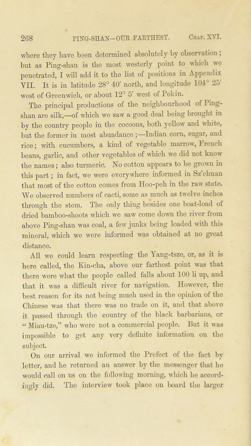 where they have been determined absolutely by observation; but as Ping-shan is the most westerly point to which we penetrated, I will add it to the list of positions in Appendix VII. It is in latitude 28° 40' north, and longitude 104' 25' west of Greenwich, or about 12° 5' west of Pekin. The principal productions of the neighbourhood of Ping- shan are silk,—of which we saw a good deal being brought in by the country people in the cocoons, both yellow and white, but the former in most abundance ;—Indian corn, sugar, and rice; with cucumbers, a kind of vegetable marrow, French beans, garlic, and other vegetables of which we did not know the names; also turmeric. No cotton appears to be grown in this part; in fact, we were everywhere informed in Sz chuan that most of the cotton comes from Hoo-peh in the raw state. We observed numbers of cacti, some as much as twelve inches through the stem. The only thing besides one boat-load of dried bamboo-shoots which we saw come down the river from above Ping-shan was coal, a few junks being loaded with this mineral, which we were informed was obtained at no great distance. All we could learn respecting the Yang-tsze, or, as it is here called, the Kin-elm, above our farthest point was that there were what the people called falls about 100 li up, and that it was a difficult river for navigation. However, the best reason for its not being much used in the opinion of the Chinese was that there was no trade on it, and that above it passed through the country of the black barbarians, or “ Miau-tze,” who were not a commercial people. But it was impossible to get any very definite information on the subject. On our arrival we informed the Prefect of the fact by letter, and he returned an answer by the messenger that he would call on us on the following morning, which he accord- ingly did. The interview took place on board the larger