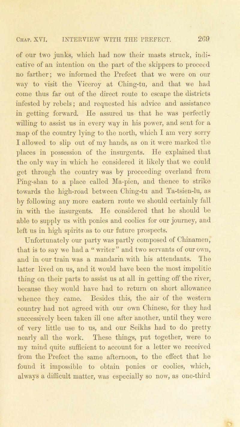 of our two junks, which, had now their masts struck, indi- cative of an intention on the part of the skippers to proceed no farther; we informed the Prefect that we were on our way to visit the Viceroy at Ching-tu, and that we had come thus far out of the direct route to escape the districts infested by rebels; and requested his advice and assistance in getting forward. He assured us that he was perfectly willing to assist us in every way in his power, and sent for a map of the country lying to the north, which I am very sorry I allowed to slip out of my hands, as on it were marked the places in possession of the insurgents. He explained that the only way in which he considered it likely that we could get through the country was by proceeding overland from Ping-shan to a place called Ma-pien, and thence to strike towards the high-road between Ching-tu and Ta-tsien-lu, as by following any more eastern route wre should certainly fall in with the insurgents. He considered that he should be able to supply us with ponies and coolies for our journey, and left us in high spirits as to our future prospects. Unfortunately our party was partly composed of Chinamen, that is to say we had a “ writer ” and two servants of our own, and in our train was a mandarin with his attendants. The latter lived on us, and it would have been the most impolitic thing on their parts to assist us at all in getting off the river, because they would have had to return on short allowance whence they came. Besides this, the air of the western country had not agreed with our own Chinese, for they had successively been taken ill one after another, until they were of very little use to us, and our Seikhs had to do pretty nearly all the work. These things, put together, were to my mind quite sufficient to account for a letter we received from the Prefect the same afternoon, to the effect that he found it impossible to obtain ponies or coolies, which, always a difficult matter, was especially so now, as one-third