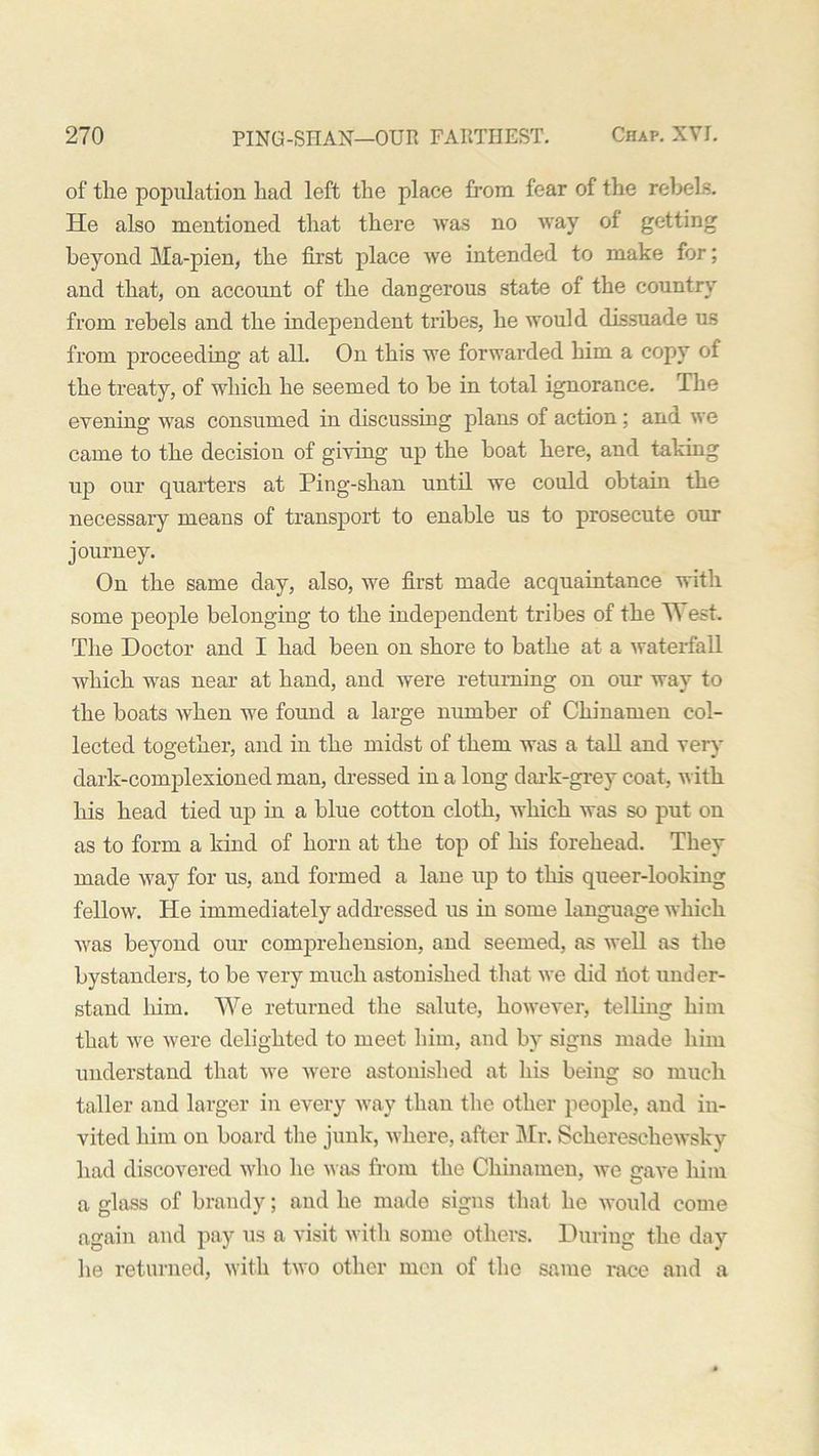 of the population had left the place from fear of the rebels. He also mentioned that there was no way of getting beyond Ma-pien, the first place we intended to make for; and that, on account of the dangerous state of the country from rebels and the independent tribes, he would dissuade us from proceeding at all. On this we forwarded him a copy of the treaty, of which he seemed to be in total ignorance. The evening was consumed in discussing plans of action; and we came to the decision of giving up the boat here, and taking up our quarters at Ping-shan until we could obtain the necessary means of transport to enable us to prosecute our journey. On the same day, also, we first made acquaintance with some people belonging to the independent tribes of the West. The Doctor and I had been on shore to bathe at a waterfall which was near at hand, and were returning on our wav to the boats when we found a large number of Chinamen col- lected together, and in the midst of them was a tall and very dark-complexioned man, dressed in a long dark-grey coat, with his head tied up in a blue cotton cloth, which was so put on as to form a kind of horn at the top of his forehead. They made way for us, and formed a lane up to this queer-looking fellow. He immediately addressed us in some language which was beyond our comprehension, and seemed, as well as the bystanders, to be very much astonished that we did liot under- stand him. We returned the salute, however, telling him that we were delighted to meet him, and by signs made him understand that we were astonished at his being so much taller and larger in every way than the other people, and in- vited him on board the junk, where, after Mr. Schereschewsky had discovered who he was from the Chinamen, we gave him a glass of brandy; and he made signs that he would come again and pay us a visit with some others. During the day he returned, with two other men of the same race and a