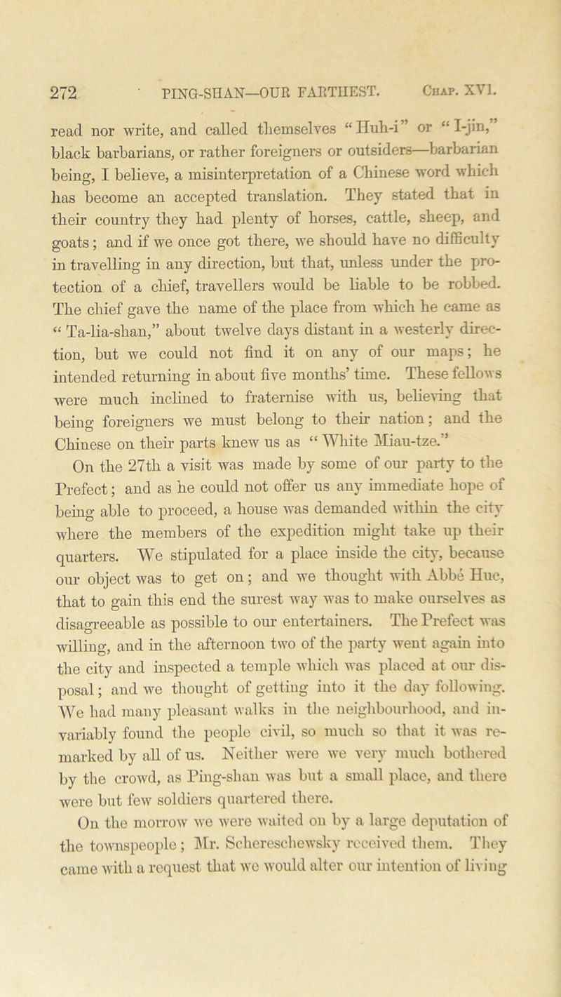 read nor write, and called themselves “ITuh-i or •• I-jin, black barbarians, or rather foreigners or outsiders barbarian being, I believe, a misinterpretation of a Chinese word which lias become an accepted translation. They stated that in their country they had plenty of horses, cattle, sheep, and goats; and if we once got there, we should have no difficulty in travelling in any direction, but that, unless under the pro- tection of a chief, travellers would be liable to be robbed. The chief gave the name of the place from which he came as “ Ta-lia-shan,” about twelve days distant in a westerly direc- tion, but we could not find it on any of our maps; he intended returning in about five months’ time. These fellows were much inclined to fraternise with us, believing that being foreigners we must belong to their nation; and the Chinese on their parts knew us as “ White Miau-tze.” On the 27th a visit was made by some of our party to the Prefect; and as he could not offer us any immediate hope of being able to proceed, a house was demanded within the city where the members of the expedition might take up their quarters. We stipulated for a place inside the city, because our object was to get on; and we thought with Abbe Hue, that to gain this end the surest way was to make ourselves as disagreeable as possible to our entertainers. The Prefect was willing, and in the afternoon two of the party went again into the city and inspected a temple which was placed at our dis- posal ; and we thought of getting into it the day following. We had many pleasant walks in the neighbourhood, and in- variably found the people civil, so much so that it was re- marked by all of us. Neither were we very much bothered by the crowd, as Ping-shan was but a small place, and there were but few soldiers quartered there. On the morrow we were waited on by a large deputation of the townspeople ; Mr. Seliereschewsky received them. They came with a request that we would alter our intention of living