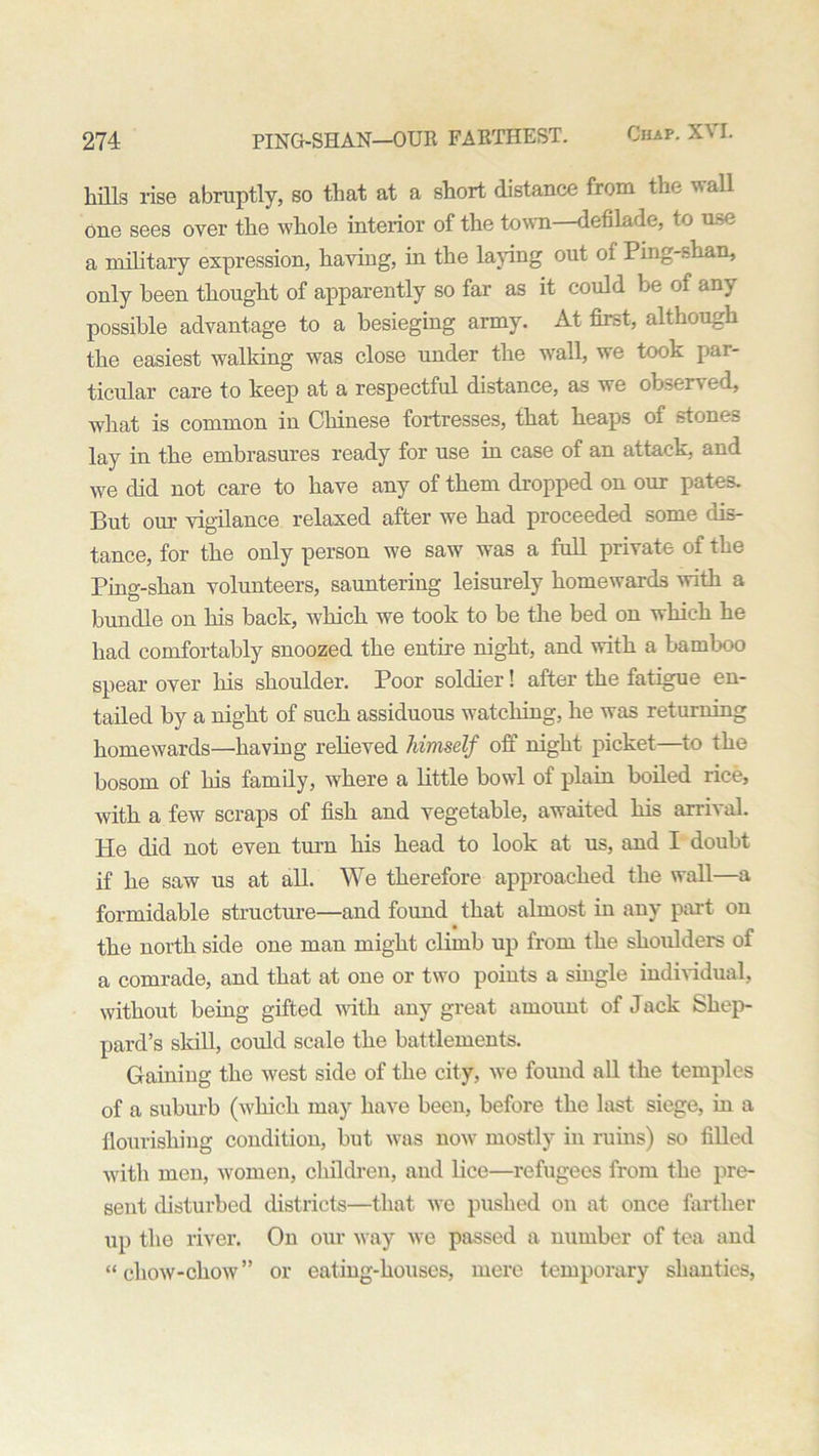 hills rise abruptly, so that at a short distance from the wall one sees over the whole interior of the town—defilade, to use a military expression, having, in the laying out of Ping-shan, only been thought of apparently so far as it could be of any possible advantage to a besieging army. At first, although the easiest walking was close under the wall, we took par- ticular care to keep at a respectful distance, as we observed, what is common in Chinese fortresses, that heaps of stones lay in the embrasures ready for use in case of an attack, and we did not care to have any of them dropped on our pates. But our vigilance relaxed after we had proceeded some dis- tance, for the only person we saw' was a full private of the Ping-shan volunteers, sauntering leisurely homewards with a bundle on his back, which we took to be the bed on which he had comfortably snoozed the entire night, and with a bamboo spear over his shoulder. Poor soldier! after the fatigue en- tailed by a night of such assiduous watching, he was returning homewards—having relieved himself off night picket—to the bosom of his family, where a little bowl of plain boiled rice, with a few scraps of fish and vegetable, awaited his arrival. He did not even turn his head to look at us, and I doubt if he saw us at all. We therefore approached the wall—a formidable structure—and found that almost in any part on the north side one man might climb up from the shoulders of a comrade, and that at one or two points a single individual, without being gifted with any great amount of J ack Shep- pard’s skill, could scale the battlements. Gaining the west side of the city, we found all the temples of a suburb (which may have been, before the last siege, in a flourishing condition, but was now mostly in ruins) so filled with men, women, children, and lice—refugees from the pre- sent disturbed districts—that we pushed on at once farther up the river. On our way we passed a number of tea and “chow-chow” or eating-houses, mere temporary shanties,