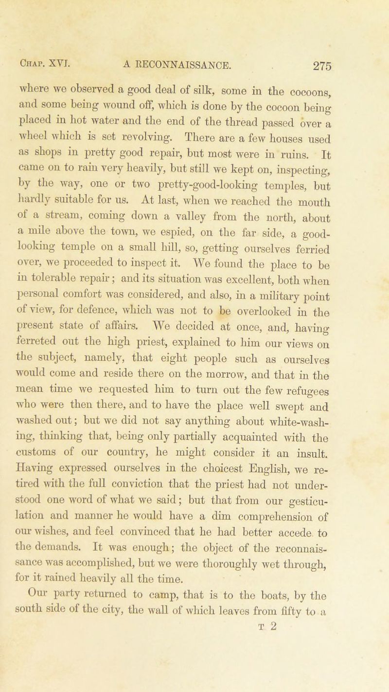 where we observed a good deal of silk, some in the cocoons, and some being wound off, which is done by the cocoon being placed in hot water and the end of the thread passed over a wheel which is set revolving. There are a few houses used as shops in pretty good repair, but most were in ruins. It came on to rain veiy heavily, but still we kept on, inspecting, by the way, one or two pretty-good-looking temples, but hardly suitable for us. At last, when we reached the mouth of a stream, coming down a valley from the north, about a mile above the town, we espied, on the far side, a good- looking temple on a small hill, so, getting ourselves ferried over, we proceeded to inspect it. We found the place to be in tolerable repair; and its situation was excellent, both when personal comfort was considered, and also, in a military point of view, for defence, which was not to be overlooked in the present state of affairs. We decided at once, and, having ferreted out the high priest, explained to him our views on the subject, namely, that eight people such as ourselves would come and reside there on the morrow, and that in the mean time we requested him to turn out the few refugees who were then there, and to have the place well swept and w-ashed out; but we did not say anything about white-wash- ing, thinking that, being only partially acquainted with the customs of our country, he might consider it an insult. Having expressed ourselves in the choicest English, we re- tired with the full conviction that the priest had not under- stood one word of what we said; but that from our gesticu- lation and manner he would have a dim comprehension of our wishes, and feel convinced that he had better accede to the demands. It was enough; the object of the reconnais- sance was accomplished, but we were thoroughly wet through, for it rained heavily all the time. Our party returned to camp, that is to the boats, by the south side ol the city, the wall of which leaves from fifty to a T 2