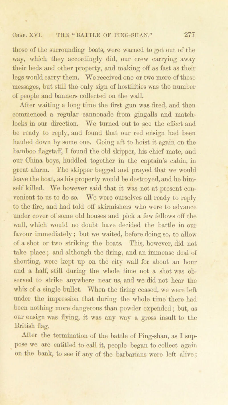 those of the surrounding boats, were warned to get out of the way, which they accordingly did, our crew carrying away their beds and other property, and making off as fast as their legs would carry them. We received one or two more of these messages, but still the only sign of hostilities was the number of people and banners collected on the wall. After waiting a long time the first gun was fired, and then commenced a regular cannonade from gingalls and match- locks in our direction. We turned out to see the effect and be ready to reply, and found that our red ensign had been hauled down by some one. Going aft to hoist it again on the bamboo flagstaff, I found the old skipper, his chief mate, and our China boys, huddled together in the captain’s cabin, in great alarm. The skipper begged and prayed that we would leave the boat, as his property would be destroyed, and he him- self killed. We however said that it was not at present con- venient to us to do so. We were ourselves all ready to reply to the fire, and had told off skirmishers who were to advance under cover of some old houses and pick a few fellows off the wall, which would no doubt have decided the battle in our favour immediately ; but we waited, before doing so, to allow of a shot or two striking the boats. This, however, did not take place; and although the firing, and an immense deal of shouting, were kept up on the city wall for about an hour and a half, still during the whole time not a shot was ob- served to strike anywhere near us, and we did not hear the whiz of a single bullet. When the firing ceased, we wei’e left under the impression that during the whole time there had been nothing more dangerous than powder expended ; but, as our ensign was flying, it was any way a gross insult to the British flag. After the termination of the battle of Ping-shan, as I sup- pose we are entitled to call it, people began to collect again on the bank, to see if any of the barbarians were left alive;