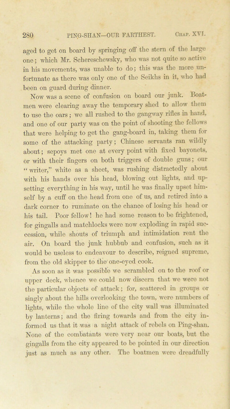 aged to get on board by springing off the stem of the large one; which Mr. Schereschewsky, who was not quite so active in his movements, was unable to do; this was the more un- fortunate as there was only one of the Seiklis in it, who had been on guard diu-ing dinner. Now was a scene of confusion on board our junk. Boat- men were clearing away the temporary shed to allow them to use the oars; we all rushed to the gangway rifles in hand, and one of our party was on the point of shooting the fellows that were helping to get the gang-board in, taking them for some of the attacking party; Chinese servants ran wildly about; sepoys met one at every point with fixed bayonets, or with their fingers on both triggers of double guns; our « writer,” white as a sheet, was rushing distractedly about with his hands over his head, blowing out lights, and up- setting everything in his way, until he was finally upset him- self by a cuff on the head from one of us, and retired into a dark corner to ruminate on the chance of losing his head or his tail. Poor fellow! he had some reason to be frightened, for gingalls and matchlocks were now exploding in rapid suc- cession, while shouts of triumph and intimidation rent the air. On board the junk hubbub and confusion, such as it would be useless to endeavour to describe, reigned supreme, from the old skipper to the' one-eyed cook. As soon as it was possible we scrambled on to the roof or upper deck, whence we could now discern that we were not the particular objects of attack; for, scattered in groups or singly about the hills overlooking the town, were numbers of lights, while the whole line of the city wall was illuminated by lanterns; and the firing towards and from the city in- formed us that it was a night attack of rebels on Ping-shan. None of the combatants were very near our boats, but the gingalls from the city appeared to be pointed in our direction just as much as any other. The boatmen were dreadfully