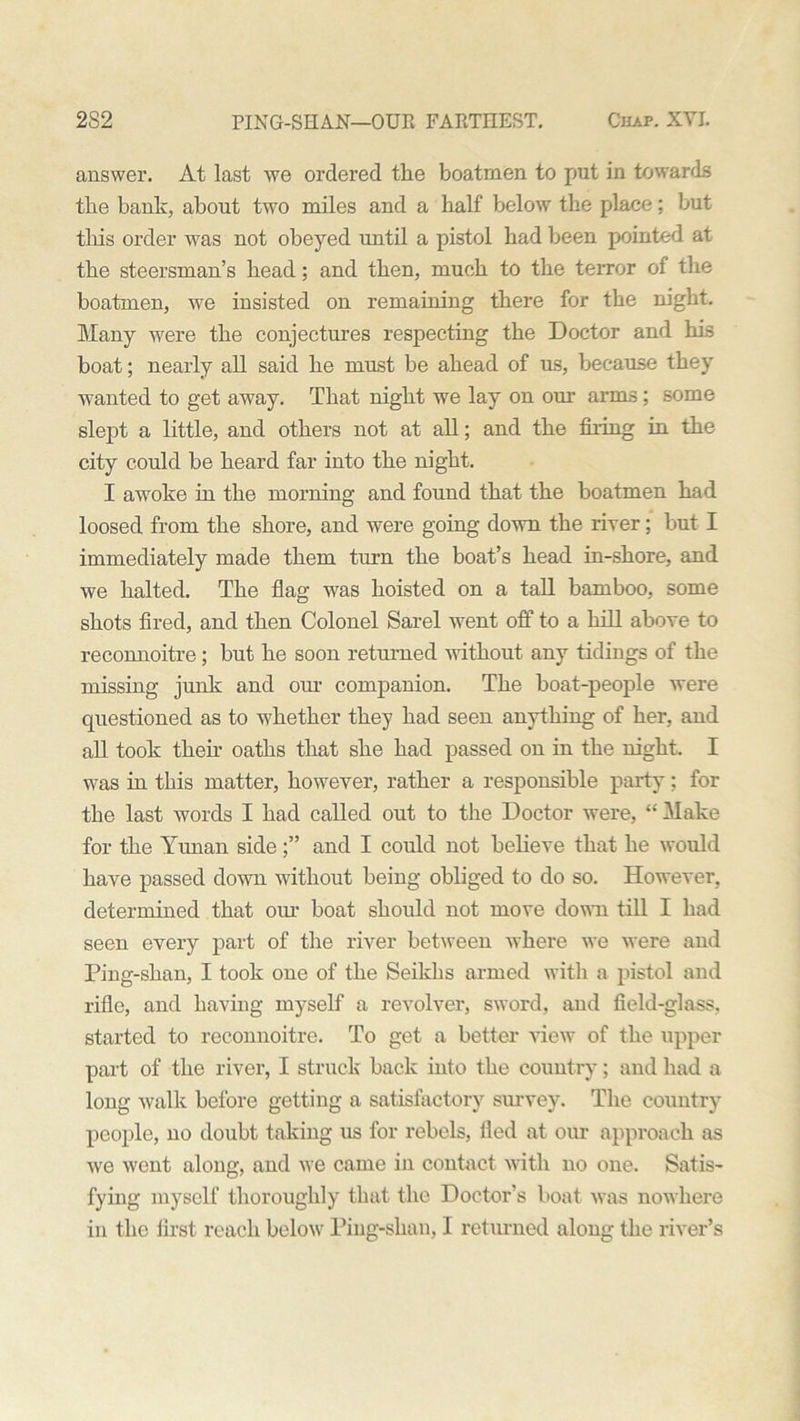 answer. At last we ordered the boatmen to put in towards the bank, about two miles and a half below the place; but this order was not obeyed until a pistol had been pointed at the steersman’s head; and then, much to the terror of the boatmen, we insisted on remaining there for the night. Many were the conjectures respecting the Doctor and his boat; nearly all said he must be ahead of us, because they wanted to get away. That night we lay on our arms: some slept a little, and others not at all; and the firing in the city could be heard far into the night. I awoke in the morning and found that the boatmen had loosed from the shore, and were going down the river; but I immediately made them turn the boat’s head in-shore, and we halted. The flag was hoisted on a tall bamboo, some shots fired, and then Colonel Sarel went off to a hill above to reconnoitre; but he soon returned without any tidings of the missing junk and our companion. The boat-people were questioned as to whether they had seen anything of her, and all took theh oaths that she had passed on in the night. I was in this matter, however, rather a responsible party; for the last words I had called out to the Doctor were, “ Make for the Yunan sideand I could not believe that he would have passed down without being obliged to do so. However, determined that our boat should not move dowm till I had seen every part of the river between where wTe were and Ping-shan, I took one of the Seikbs armed with a pistol and rifle, and having myself a revolver, sword, and field-glass, started to reconnoitre. To get a better view of the upper part of the river, I struck back into the country; and had a long walk before getting a satisfactory survey. The country people, no doubt taking us for rebels, fled at our approach as we went along, and we came in contact with no one. Satis- fying myself thoroughly that the Doctor’s boat was nowhere in the first reach below Ping-shan, I returned along the river’s