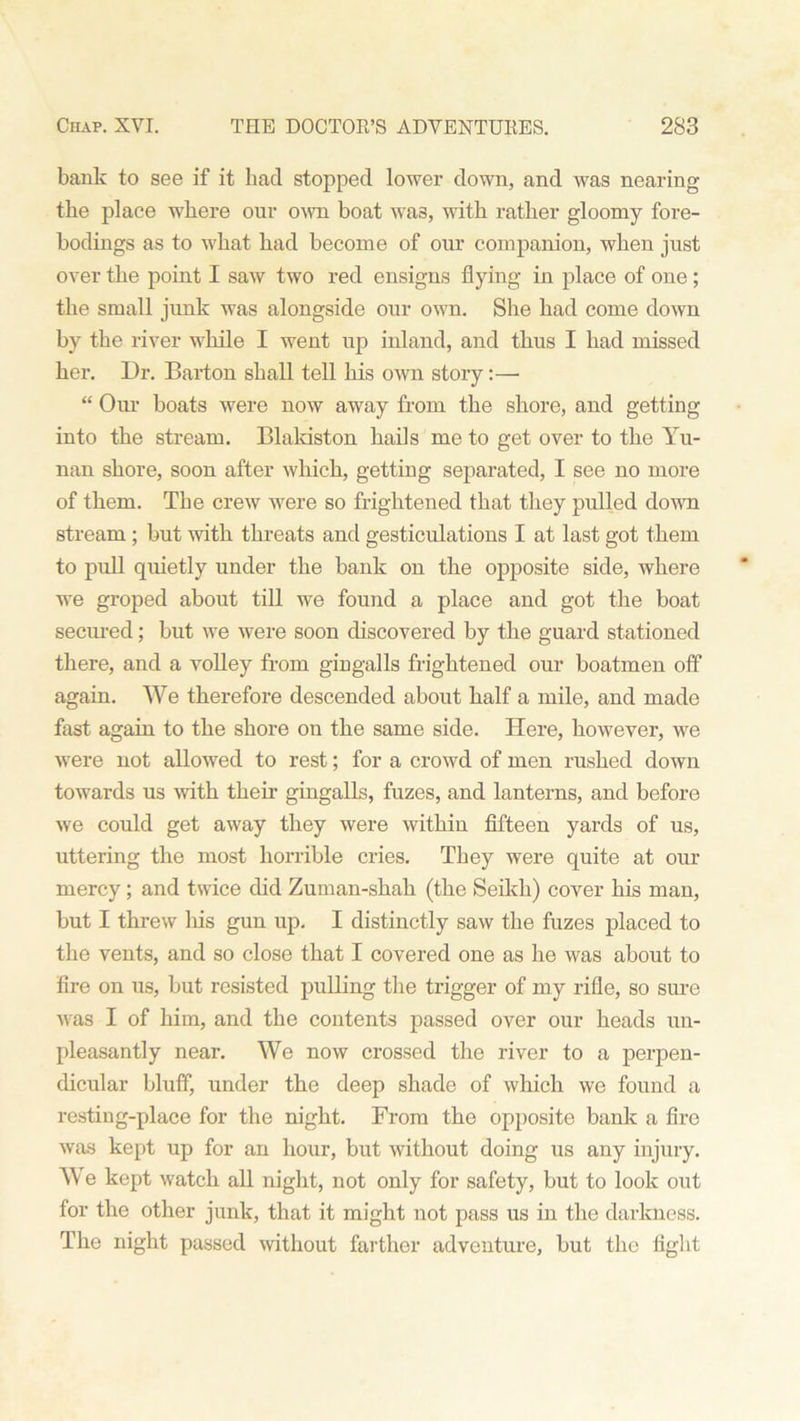 bank to see if it bad stopped lower down, and was nearing tbe place where our own boat wa3, with rather gloomy fore- bodings as to what had become of our companion, when just over the point I saw two red ensigns flying in place of one; the small junk was alongside our own. She had come down by the river while I went up inland, and thus I had missed her. Dr. Barton shall tell his own story:— “ Our boats were now away from the shore, and getting into the stream. Blakiston hails me to get over to the Yu- nan shore, soon after which, getting separated, I see no more of them. Tbe crew were so frightened that they pulled down stream ; but with threats and gesticulations I at last got them to pull quietly under the bank on the opposite side, where we groped about till we found a place and got the boat secured; but we were soon discovered by the guard stationed there, and a volley from gingalls frightened our boatmen off again. We therefore descended about half a mile, and made fast again to the shore on the same side. Here, however, we were not allowed to rest; for a crowd of men rushed down towards us with their gingalls, fuzes, and lanterns, and before we could get away they were within fifteen yards of us, uttering the most horrible cries. They were quite at our mercy ; and twice did Zuman-shah (the Seikh) cover his man, but I threw his gun up. I distinctly saw the fuzes placed to the vents, and so close that I covered one as he was about to fire on us, but resisted pulling the trigger of my rifle, so sure was I of him, and the contents passed over our heads un- pleasantly near. We now crossed the river to a perpen- dicular bluff, under the deep shade of which we found a resting-place for the night. From the opposite bank a fire was kept up for an hour, but without doing us any injury. We kept watch all night, not only for safety, but to look out for the other junk, that it might not pass us in the darkness. The night passed without farther adventure, but the fight